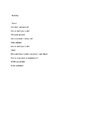 99.9! Pt.1
Vers.1
1.So don’t unrepresent!
2.So we don’t give a chit!
3.To tryin present!
4.So everybody’s always wit!
5.Tha bullchit!
6.So we don’t give a chit!
7.Wit!
8.So-called blacc’s,white’s,mexican’s and others!
9.So we some down as muthafucca’s!
10.Wit one anotha!
11.Or eachother!
 