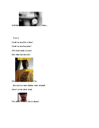 4.All-tha -time…
Vers.2
1.Anit no need foe a hore!
2.Anit no need no,more!
3.To tryin make as sure!
4.So what tha fucc for!
5.So I’m
tha real ass Aztex Indian state of mind!
6.Dat’s of tha third kind!
7.So all I do is rhyme!
 