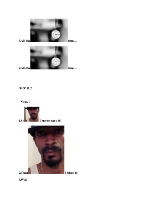 3.All-tha -time…
4.All-tha -time…
99.9! Pt.2
Vers.1
1.So I use to raise it!
2.Than I blaze it!
3.Wit!
 