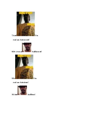 7.And I’m
real ass Aztexscent!
8.Or evenas Aalifascent!
9.So I’m
real ass Aztexious!
10.And Aalifious!
 