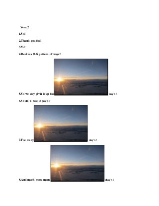 Vers.2
1.So!
2.Thank you foe!
3.Yo!
4.Real ass O.G pattern of ways!
5.So we stay givin it up foe day’s!
6.So dis is how it pay’s!
7.Foe many day’s!
8.And much more many day’s!
 
