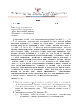 Общеобразовательная школа I-III ступеней №8 им. Д.А. Рыбалко города Тореза
86602,г. Торез, улица Молодежная, дом 10, тел. (06254) 4-18-35
e-mail: vip.vosmaya@ mail.ru Код ЕГРПОУ 25328204
ПРИКАЗ
от 04.04.2017г. № 99
О проведении мониторинговых
исследований состояния качества
учебных достижений обучающихся
5-11-х классов по русскому языку и
литературе
На выполнение приказа отдела образования администрации г.Тореза №129 от 17.03.
2017 «О проведении мониторинговых исследований состояния качества учебных
достижений обучающихся 5-11-х классов по русскому языку и литературе», решения
коллегии Министерства образования и науки Донецкой Народной Республики от
27.09.2016 г. № ПК-4/3, п.5.1. «О внедрении мониторингового подхода к изучению
состояния и воспитания по новым образовательным стандартам», в соответствии с планом
работы Донецкого РИДПО, утвержденным приказом Министерства образования и науки
Донецкой Народной Республики от 16 декабря 2016 года №1264 «О проведении
мероприятий по профессиональной подготовке руководящих и педагогических кадров в
2017 году» руководствуясь Положением о мониторинге качества образования в
образовательных организациях дошкольного и общего образования Донецкой Народной
Республики (Приказ МОН ДНР от 05.11.2015г. №765), приказом отдела администрации г.
Тореза от 01.11.2016г. №410, с целью оценки качества учебных достижений обучающихся
5-11-х классов общеобразовательных организаций по русскому языку и литературе,
определения уровня коммуникативной, языковой и лингвистической (языковедческой),
культуроведческой компетенций обучающихся, уровня метапредметных результатов
обучения по русскому языку; уровня сформированности коммуникативных
универсальных учебных действий обучающихся; реализации учителями русского языка и
литературы системно – деятельностного подхода на уроках литературы
ПРИКАЗЫВАЮ:
1. Провести мониторинговые исследования по русскому языку и литературе по
четырем направлениям в 5-10 классах в соответствии с утвержденным расписанием
мониторинговых исследований качества преподавания и уровня обучающихся 5-11
классов на Республиканском уровне – 5,8,10 классы, на городском уровне 6,7
классы.
2. Заместителю директора по УВР Верлановой Т.А.
2.1. Организовать учебно–методическое сопровождение мониторинговых
исследований и оказывать консультационную помощь участникам
 