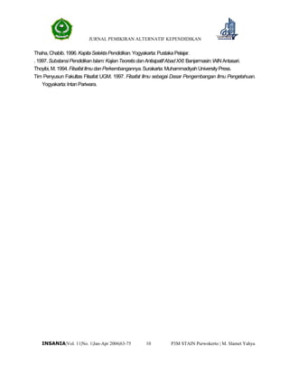JURNAL PEMIKIRAN ALTERNATIF KEPENDIDIKAN
P3M STAIN Purwokerto | M. Slamet Yahya10INSANIA|Vol. 11|No. 1|Jan-Apr 2006|63-75
Thaha,Chabib.1996.KapitaSelektaPendidikan.Yogyakarta:PustakaPelajar.
.1997.SubstansiPendidikanIslam:KajianTeoretisdanAntisipatifAbadXXI.Banjarmasin:IAINAntasari.
Thoyibi,M.1994.FilsafatIlmu danPerkembangannya.Surakarta:MuhammadiyahUniversityPress.
Tim Penyusun Fakultas Filsafat UGM. 1997. Filsafat Ilmu sebagai Dasar Pengembangan Ilmu Pengetahuan.
Yogyakarta:IntanPariwara.
 