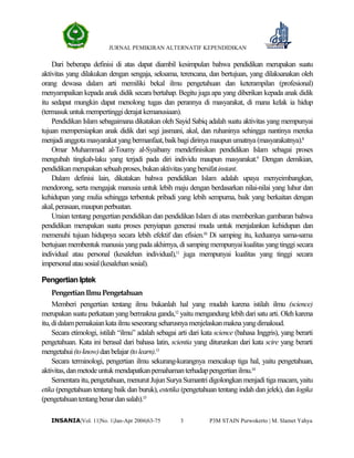 JURNAL PEMIKIRAN ALTERNATIF KEPENDIDIKAN
P3M STAIN Purwokerto | M. Slamet Yahya3INSANIA|Vol. 11|No. 1|Jan-Apr 2006|63-75
Dari beberapa definisi di atas dapat diambil kesimpulan bahwa pendidikan merupakan suatu
aktivitas yang dilakukan dengan sengaja, seksama, terencana, dan bertujuan, yang dilaksanakan oleh
orang dewasa dalam arti memiliki bekal ilmu pengetahuan dan keterampilan (profesional)
menyampaikan kepada anak didik secara bertahap. Begitu juga apa yang diberikan kepada anak didik
itu sedapat mungkin dapat menolong tugas dan perannya di masyarakat, di mana kelak ia hidup
(termasukuntukmempertinggiderajatkemanusiaan).
Pendidikan Islam sebagaimana dikatakan oleh Sayid Sabiq adalah suatu aktivitas yang mempunyai
tujuan mempersiapkan anak didik dari segi jasmani, akal, dan ruhaninya sehingga nantinya mereka
menjadianggotamasyarakatyangbermanfaat,baikbagidirinyamaupunumatnya(masyarakatnya).8
Omar Muhammad al-Toumy al-Syaibany mendefinisikan pendidikan Islam sebagai proses
mengubah tingkah-laku yang terjadi pada diri individu maupun masyarakat.9
Dengan demikian,
pendidikanmerupakansebuahproses,bukanaktivitasyangbersifatinstant.
Dalam definisi lain, dikatakan bahwa pendidikan Islam adalah upaya menyeimbangkan,
mendorong, serta mengajak manusia untuk lebih maju dengan berdasarkan nilai-nilai yang luhur dan
kehidupan yang mulia sehingga terbentuk pribadi yang lebih sempurna, baik yang berkaitan dengan
akal,perasaan,maupunperbuatan.
Uraian tentang pengertian pendidikan dan pendidikan Islam di atas memberikan gambaran bahwa
pendidikan merupakan suatu proses penyiapan generasi muda untuk menjalankan kehidupan dan
memenuhi tujuan hidupnya secara lebih efektif dan efisien.10
Di samping itu, keduanya sama-sama
bertujuan membentuk manusia yang pada akhirnya, di samping mempunyai kualitas yang tinggi secara
individual atau personal (kesalehan individual),11
juga mempunyai kualitas yang tinggi secara
impersonalatausosial(kesalehansosial).
Pengertian Iptek
PengertianIlmuPengetahuan
Memberi pengertian tentang ilmu bukanlah hal yang mudah karena istilah ilmu (science)
merupakan suatu perkataan yang bermakna ganda,12
yaitu mengandung lebih dari satu arti. Oleh karena
itu,didalampemakaiankatailmuseseorangseharusnya menjelaskanmaknayangdimaksud.
Secara etimologi, istilah “ilmu” adalah sebagai arti dari kata science (bahasa Inggris), yang berarti
pengetahuan. Kata ini berasal dari bahasa latin, scientia yang diturunkan dari kata scire yang berarti
mengetahui(toknow)danbelajar(tolearn).13
Secara terminologi, pengertian ilmu sekurang-kurangnya mencakup tiga hal, yaitu pengetahuan,
aktivitas,danmetodeuntukmendapatkanpemahamanterhadappengertianilmu.14
Sementara itu, pengetahuan, menurut JujunSurya Sumantri digolongkanmenjadi tigamacam, yaitu
etika (pengetahuan tentang baik dan buruk), estetika (pengetahuan tentang indah dan jelek), dan logika
(pengetahuantentangbenardansalah).15
 