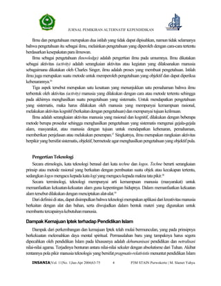 JURNAL PEMIKIRAN ALTERNATIF KEPENDIDIKAN
P3M STAIN Purwokerto | M. Slamet Yahya4INSANIA|Vol. 11|No. 1|Jan-Apr 2006|63-75
Ilmu dan pengetahuan merupakan dua istilah yang tidak dapat dipisahkan, namun tidak selamanya
bahwa pengetahuan itu sebagai ilmu, melainkan pengetahuan yang diperoleh dengan cara-cara tertentu
berdasarkankesepakatanparailmuwan.
Ilmu sebagai pengetahuan (knowledge) adalah pengertian ilmu pada umumnya. Ilmu dikatakan
sebagai aktivitas (activity) adalah serangkaian aktivitas atau kegiatan yang dilaksanakan manusia
sebagaimana dikatakan oleh Charles Singer, ilmu adalah proses yang membuat pengetahuan. Istilah
ilmu juga merupakan suatu metode untuk memperoleh pengetahuan yang objektif dan dapat diperiksa
kebenarannya.16
Tiga aspek tersebut merupakan satu kesatuan yang menunjukkan satu pemahaman bahwa ilmu
terbentuk oleh aktivitas (activity) manusia yang dilakukan dengan cara atau metode tertentu sehingga
pada akhirnya menghasilkan suatu pengetahuan yang sistematis. Untuk mendapatkan pengetahuan
yang sistematis, maka harus dilakukan oleh manusia yang mempunyai kemampuan rasional,
melakukanaktivitaskognitif(berkaitandenganpengetahuan)danmempunyaitujuankeilmuan.
Ilmu adalah serangkaian aktivitas manusia yang rasional dan kognitif, dilakukan dengan beberapa
metode berupa prosedur sehingga menghasilkan pengetahuan yang sistematis mengenai gejala-gejala
alam, masyarakat, atau manusia dengan tujuan untuk mendapatkan kebenaran, pemahaman,
memberikan penjelasan atau melakukan penerapan.17
Singkatnya, ilmu merupakan rangkaian aktivitas
berpikiryangbersifatsistematis,objektif,bermetodeagarmenghasilkanpengetahuanyangobjektif pula.
PengertianTeknologi
Secara etimologis, kata teknologi berasal dari kata techne dan logos. Techne berarti serangkaian
prinsip atau metode rasional yang berkaitan dengan pembuatan suatu objek atau kecakapan tertentu,
sedangkanlogosmengacukepadakatalogiyangmengacukepadamaknatatapikir.18
Secara terminologi, teknologi mempunyai arti kemampuan manusia (masyarakat) untuk
memanfaatkan kekuatan-kekuatan alam guna kepentingan hidupnya. Dalam memanfaatkan kekuatan
alamtersebutdilakukandenganmenciptakanalat-alat.19
Daridefinisidiatas,dapatdisimpulkanbahwateknologimerupakanaplikasidarikreativitasmanusia
berkaitan dengan alat dan bahan, serta diwujudkan dalam bentuk materi yang digunakan untuk
membantutercapainyakebutuhanmanusia.
Dampak Kemajuan Iptek terhadap Pendidikan Islam
Dampak dari perkembangan dan kemajuan Iptek telah mulai bermunculan, yang pada prinsipnya
berkekuatan melemahkan daya mental spiritual. Permasalahan baru yang tampaknya harus segera
dipecahkan oleh pendidikan Islam pada khususnya adalah dehumanisasi pendidikan dan netralisasi
nilai-nilai agama. Terjadinya benturan antara nilai-nilai sekuler dengan absolutisme dari Tuhan. Akibat
rentannya pola pikir manusia teknologis yang bersifatpragmatis-relativistis menuntut pendidikan Islam
 