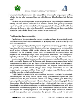 JURNAL PEMIKIRAN ALTERNATIF KEPENDIDIKAN
P3M STAIN Purwokerto | M. Slamet Yahya5INSANIA|Vol. 11|No. 1|Jan-Apr 2006|63-75
harus membuktikan kemampuannya dalam mengendalikan dan menangkal dampak negatif dari Iptek
terhadap nilai-nilai etika keagamaan Islam serta nilai-nilai moral dalam kehidupan individual dan
sosial.20
Perubahan dan perkembangan Iptek dengan beragam kemajuan yang dibawanya bersifat fasilitatif
terhadap kehidupan manusia karena Iptek akan membawa dampak positif (positive)21
dan negatif
(negative).22
Apabila kita bisa memanfaatkan teknologi dengan sebaik-baiknya, maka kita tidak akan
terbawaarusdanhanyutkedalamperkembanganIptek.Namun,apabilakitatidakdapatmemanfaatkan
kecanggihanIptek,makakitaakanterjerumuskedalamdampakyangnegatif.
Pendidikan Islam Berwawasan Iptek
Pada hakikatnya, ilmu pengetahuan dan teknologi merupakan hasil karya dari potensi akal manusia.
PerkembanganIlmupengetahuandanteknologisaatiniberlangsungsangatcepatdanmencakupsemua
sektorkehidupanmanusia.
Sejalan dengan pesatnya perkembangan ilmu pengetahuan dan teknologi, pendidikan sebagai
bagian dalamkebudayaan manusia tidak akanlepasdari berbagai tantangan.Adapun yang menjadi titik
sentral problem modernisasi adalah standar kehidupan yang berpijak pada materialisme dan
sekularisme.23
Hal ini mendorong manusia untuk memusatkan diri pada perkembangan ilmu
pengetahuan dan informasinya sebagai sumber strategis dalam pembaharuan. Oleh karenanya tidak
terpenuhinyakebutuhaniniakanmenyebabkandepersonalisasidanketerasinganolehduniamodern.24
Untuk menghadapi berbagai tantangan dan dampak di atas, maka pendidikan Islam harus mampu
untuk meminimalisir dampak negatif dari kemajuan Iptek, di antaranya dengan cara perbaikan kembali
konsep dan sistem pendidikan yang ada. Konsep tersebut perlu disesuaikan dengan kehidupan modern;
merumuskan kembali konsep sosial dan Ilmu Pengetahuan Alam; menyusun kembali kurikulum; dan
para pendidik perlu dilatih kembali sehingga mereka mampu menanamkan nilai-nilai serta
mengembangkan kemampuan intelektual dengan metode pengajaran yang efektif. Dengan demikian,
pendidikanIslamakanmenjadipendidikanyangsejati.25
Chabib Thoha berpendapat, ada dua strategi pendidikan Islam dalam menghadapi kemajuan Iptek,
yaitu strategi global dan strategi sektoral. Pertama, strategi global memiliki dua pendekatan, yakni
pendekatan sistemik dan proses. Pendekatan sistemik dalam bidang pendidikan, yaitu diperlukannya
keputusan politik, alasannya karena negara Indonesia sebagai negara kesatuan sehingga perlu disusun
sistem nasional dalam berbagai bidang, misalnya sistem politik nasional, sistem ekonomi nasional,
sistemdemokrasinasional,termasukjugasistempendidikannasional.Diantarakeputusanpolitikdalam
pendekatan ini adalah masuknya pendidikan Islam dalam subsistem pendidikan nasional. Apabila
semua kegiatan dan kelembagaan pendidikan Islam menempatkan dirinya di luar sistem pendidikan
nasional, maka pendidikan akan termarjinalisasi dari peraturan politik nasional. Hal ini berarti
 