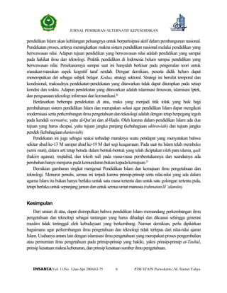 JURNAL PEMIKIRAN ALTERNATIF KEPENDIDIKAN
P3M STAIN Purwokerto | M. Slamet Yahya6INSANIA|Vol. 11|No. 1|Jan-Apr 2006|63-75
pendidikan Islam akan kehilangan peluangnya untuk berpartisipasi aktif dalam pembangunan nasional.
Pendekatan proses, artinya meningkatkan makna sistem pendidikan nasional melalui pendidikan yang
berwawasan nilai. Adapun tujuan pendidikan yang berwawasan nilai adalah pendidikan yang sampai
pada hakikat ilmu dan teknologi. Praktik pendidikan di Indonesia belum sampai pendidikan yang
berwawasan nilai. Penekanannya sampai saat ini hanyalah berkisar pada pengenalan teori untuk
masukan-masukan aspek kognitif taraf rendah. Dengan demikian, peserta didik belum dapat
menempatkan diri sebagai subjek belajar. Kedua, strategi sektoral. Strategi ini bersifat temporal dan
kondisional, maksudnya pendekatan-pendekatan yang ditawarkan tidak dapat diterapkan pada setiap
kondisi dan waktu. Adapun pendekatan yang ditawarkan adalah islamisasi ilmuwan, islamisasi Iptek,
danpenguasaanteknologiinformasidankomunikasi.26
Berdasarkan beberapa pendekatan di atas, maka yang menjadi titik tolak yang baik bagi
pembaharuan sistem pendidikan Islam dan merupakan solusi agar pendidikan Islam dapat mengikuti
modernisasi serta perkembangan ilmu pengetahuan dan teknologi adalah dengan tetap berpegang teguh
pada kendali normative, yaitu al-Qur’an dan al-Hadis. Oleh karena dalam pendidikan Islam ada dua
tujuan yang harus dicapai, yaitu tujuan jangka panjang (kebahagiaan ukhrawiah) dan tujuan jangka
pendek(kebahagiaanduniawiah).
Pendekatan ini juga sebagai reaksi terhadap maraknya suatu pendapat yang menyatakan bahwa
sekitar abad ke-13 M sampai abad ke-19 M dari segi keagamaan. Pada saat itu Islam telah membeku
(semi mati), dalam arti tetap berada dalam bentuk-bentuk yang telah diciptakan oleh para ulama, qadi
(hakim agama), mujtahid, dan tokoh sufi pada masa-masa pembentukannya dan seandainya ada
perubahanhanyamenjuruspadakemunduranbukankepadakemajuan.27
Demikian gambaran singkat mengenai Pendidikan Islam dan kemajuan ilmu pengetahuan dan
teknologi. Menurut penulis, semua ini terjadi karena prinsip-prinsip serta nilai-nilai yang ada dalam
agama Islam itu bukan hanya berlaku untuk satu masa tertentu dan untuk satu golongan tertentu pula,
tetapiberlakuuntuksepanjangjamandanuntuksemuaumatmanusia(rahmatanlil‘alamiin).
Kesimpulan
Dari uraian di atas, dapat disimpulkan bahwa pendidikan Islam memandang perkembangan ilmu
pengetahuan dan teknologi sebagai tantangan yang harus dihadapi dan dikuasai sehingga generasi
muslim tidak tertinggal oleh kebudayaan yang berkembang. Namun demikian, perlu dipikirkan
bagaimana agar perkembangan ilmu pengetahuan dan teknologi tidak terlepas dari nilai-nilai ajaran
Islam. Usahanya antara lain dengan islamisasi ilmu pengetahuan yang merupakan proses pengembalian
atau pemurnian ilmu pengetahuan pada prinsip-prinsip yang hakiki, yakni prinsip-prinsip at-Tauhid,
prinsipkesatuanmaknakebenaran,danprinsipkesatuansumberilmupengetahuan.
 
