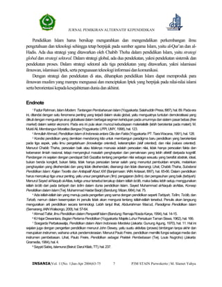 JURNAL PEMIKIRAN ALTERNATIF KEPENDIDIKAN
P3M STAIN Purwokerto | M. Slamet Yahya7INSANIA|Vol. 11|No. 1|Jan-Apr 2006|63-75
Pendidikan Islam harus bersikap mengarahkan dan mengendalikan perkembangan ilmu
pengetahuan dan teknologi sehingga tetap berpijak pada sumber agama Islam, yaitu al-Qur’an dan al-
Hadis. Ada dua strategi yang ditawarkan oleh Chabib Thoha dalam pendidikan Islam, yaitu strategi
global dan strategi sektoral. Dalam strategi global, ada dua pendekatan, yakni pendekatan sistemik dan
pendekatan proses. Dalam strategi sektoral ada tiga pendekatan yang ditawarkan, yakni islamisasi
ilmuwan,islamisasiIptek,sertapenguasaanteknologiinformasidankomunikasi.
Dengan strategi dan pendekatan di atas, diharapkan pendidikan Islam dapat memproduk para
ilmuwan muslim yang mampu menguasai dan menciptakan Iptek yang berpijak pada nilai-nilai islami
sertaberorientasikepadakesejahteraanduniadanakhirat.
Endnote
1
FazlurRahman,IslamModern:TantanganPembaharuanIslam(Yogyakarta:SalahuddinPress,l987),hal.89.Padaera
ini, ditandai dengan satu fenomena penting yang terjadi dalam skala global, yaitu menguatnya tuntutan demokratisasi yang
diikutidenganmenguatnyaarus globalisasidalam berbagaisegmenkehidupanpadaumumnyadansistem pasarbebas(free
market) dalam sektor ekonomi. Pada era ini pula akan muncul kebudayaan materialistik (lebih berorientai pada materi); M.
MuktiAli,MembangunMoralitasBangsa(Yogyakarta:LPPI,UMY,1998),hal.123.
2
AmrullahAhmad,PendidikanIslamdiIndonesiaantaraCitadanFakta(Yogyakarta:PT.TiaraWacana,1991),hal.128.
3
Kondisi pendidikan yang demikian mendorong kita untuk membangun paradigma baru pendidikan yang berorientasi
pada tiga aspek, yaitu ilmu pengetahuan (knowledge oriented), keterampilan (skill oriented), dan nilai (values oriented).
Menurut Chabib Thaha, persoalan baik atau tidaknya manusia adalah persoalan nilai, tidak hanya persoalan fakta dan
kebenaran ilmiah rasional, tetapi menyangkut masalah penghayatan dan pemaknaan yang lebih afektif daripada kognitif.
Pandangan ini sejalan dengan pendapat Sidi Gazalba tentang pengertian nilai sebagai sesuatu yang bersifat abstrak, ideal,
bukan benda kongkrit, bukan fakta, tidak hanya persoalan benar salah yang menuntut pembuktian empiris, melainkan
penghayatan yang dikehendaki dan yang tidak dikehendaki, disenangi dan tidak disenangi. Lihat, Chabib Thaha, Substansi
Pendidikan Islam: Kajian Teoritis dan Antisipatif Abad XXI (Banjarmasin: IAIN Antasari, l997), hal. 65-66. Dalam pendidikan
harus mencakup tiga unsurpenting, yaitu unsur pengetahuan(‘ilm), pengajaran (ta’lim), dan pengasuhan yang baik (tarbiyah).
Menurut Sayed al-Naquib al-Attas, ketiga unsur tersebut tercakup dalam istilahta’dib, maka beliau lebih setuju menggunakan
istilah ta’dib dari pada tarbiyah dan ta’lim dalam dunia pendidikan Islam. Sayed Muhammad al-Naquib al-Attas, Konsep
PendidikandalamIslam(Terj.MuhammadHaidarBaqir)(Bandung:Mizan,l984),hal.75.
4
Ada istilah-istilah lain yang menuju pada pengertian yang sama dengan pendidikan sepertiTarbiyah, Ta’lim, Ta’dib, dan
Tahzib, namun dalam kesempatan ini penulis tidak akan mengurai tentang istilah-istilah tersebut. Penulis akan langsung
menguraikan arti pendidikan secara terminologi. Lebih lanjut lihat, Abdurrahman Mas’ud, Paradigma Pendidikan Islam
(Semarang,IAINWalisongo,200l),hal.57-64.
5
AhmadTafsir,IlmuPendidikandalamPerspektifIslam(Bandung:RemajaRosdaKarya,1994),hal.14-15.
6
KiHajarDewantara,BagianPertamaPendidikan(Yogyakarta:MajelisLuhurPersatuanTamanSiswa,1962),hal.166.
7
Soegarda Perbakawatja, Pendidikan dalam Alam Indonesia Merdeka (Jakarta: Gunung Agung, 1970), hal. 11. Hal ini
sejalan juga dengan pengertian pendidikan menurut John Dewey, yaitu suatu aktivitas (proses) bimbingan tanpa akhir dan
merupakan instrumen, wahana untuk pendemokrasian. Menurut Paulo Freire, pendidikan memiliki fungsi sebagai media dan
instrumen pembebasan. Lihat, Paulo Freire, Pendidikan sebagai Praktek Pembebasan (Terj. Louis Nugroho) (Jakarta:
Gramedia,1984),hal.4.
8
SayyidSabiq,Islamuna(Beirut:DarulKitab,TT),hal.237.
 