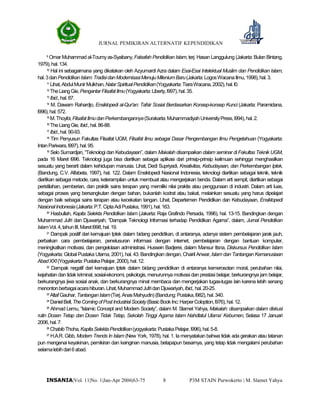 JURNAL PEMIKIRAN ALTERNATIF KEPENDIDIKAN
P3M STAIN Purwokerto | M. Slamet Yahya8INSANIA|Vol. 11|No. 1|Jan-Apr 2006|63-75
9
Omar Muhammad al-Toumyas-Syaibany, Falsafah Pendidikan Islam, terj. Hasan Langgulung (Jakarta: Bulan Bintang,
1979),hal.134.
10
Hal ini sebagaimana yang dikatakan oleh Azyumardi Azra dalam Esai-Esai Intelektual Muslim dan Pendidikan Islam,
hal.3danPendidikanIslam:TradisidanModernisasiMenujuMileniumBaru(Jakarta:LogosWacanaIlmu,1998),hal.3.
11
Lihat,AbdulMunirMulkhan,NalarSpiritualPendidikan(Yogyakarta:TiaraWacana,2002),hal.l0.
12
TheLiangGie,PengantarFilsafatIlmu(Yogyakarta:Liberty,l997),hal.35.
13
Ibid.,hal.87.
14
M. Dawam Rahardjo, Ensiklopedi al-Qur’an: Tafsir Sosial Berdasarkan Konsep-konsep Kunci (Jakarta: Paramidana,
l996),hal.572.
15
M.Thoyibi,FilsafatIlmudanPerkembangannya(Surakarta:MuhammadiyahUniversityPress,l994),hal.2.
16
TheLiangGie,Ibid.,hal.86-88.
17
Ibid.,hal.90-93.
18
Tim Penyusun Fakultas Filsafat UGM, Filsafat Ilmu sebagai Dasar Pengembangan Ilmu Pengetahuan (Yogyakarta:
IntanPariwara,l997),hal.95.
19
Selo Sumardjan, “Teknologi dan Kebudayaan”, dalam Makalah disampaikan dalam seminar di Fakultas Teknik UGM,
pada 16 Maret l996. Teknologi juga bisa diartikan sebagai aplikasi dari prinsip-prinsip keilmuan sehingga menghasilkan
sesuatu yang berarti dalam kehidupan manusia. Lihat, Dedi Supriyadi, Kreativitas, Kebudayaan, dan Perkembangan Iptek,
(Bandung, C.V. Alfabeta, 1997), hal. 122. Dalam Ensiklopedi Nasional Indonesia, teknologi diartikan sebagai teknik, teknik
diartikan sebagai metode, cara, keterampilan untuk membuat atau mengerjakan benda. Dalam arti sempit, diartikan sebagai
peristilahan, pemberian, dan praktik sains terapan yang memiliki nilai praktis atau penggunaan di industri. Dalam arti luas,
sebagai proses yang bersangkutan dengan bahan, bukanlah kodrat atau bakat, melainkan sesuatu yang harus dipelajari
dengan baik sebagai sains terapan atau kecekatan tangan. Lihat, Departemen Pendidikan dan Kebudayaan, Ensiklopedi
NasionalIndonesia(Jakarta:P.T.CiptaAdiPustaka,1991),hal.163.
20
Hasbullah, Kapita Selekta Pendidikan Islam (Jakarta: Raja Grafindo Persada, 1996), hal. 13-15. Bandingkan dengan
Muhammad Jufri dan Djuwariyah, “Dampak Teknologi Informasi terhadap Pendidikan Agama”, dalam, Jurnal Pendidikan
IslamVol.4,tahunIII,Maretl998,hal.19.
21
Dampak positif dari kemajuan Iptek dalam bidang pendidikan, di antaranya, adanya sistem pembelajaran jarak jauh,
perbaikan cara pembelajaran, penelusuran informasi dengan internet, pembelajaran dengan bantuan komputer,
meningkatkan motivasi, dan pengelolaan administrasi. Hussein Badjerei, dalam Mansur Itsna, Diskursus Pendidikan Islam
(Yogyakarta: Global Pustaka Utama, 2001), hal. 43. Bandingkan dengan, Chairil Anwar,Islam dan Tantangan Kemanusiaan
AbadXXI(Yogyakarta:PustakaPelajar,2000),hal.12.
22
Dampak negatif dari kemajuan Iptek dalam bidang pendidikan di antaranya kemerosotan moral, perubahan nilai,
kejahatan dan tidak kriminal, sosial-ekonomi, psikologis, menurunnya motivasi dan prestasi belajar, berkurangnya jam belajar,
berkurangnya jiwa sosial anak, dan berkurangnya minat membaca dan mengerjakan tugas-tugas lain karena lebih senang
menontonberbagaiacarahiburan.Lihat,MuhammadJufridanDjuwariyah,Ibid.,hal.20-25.
23
AltafGauhar,TantanganIslam(Terj.AnasMahyudin)(Bandung:Pustaka,l982),hal.340.
24
DanielBell,TheComingofPostIndustrialSociety(BasicBook Inc:HarperColoption,l976),hal.12.
25
Ahmad Lemu, “Islamic Concept and Modern Society”, dalam M. Slamet Yahya, Makalah: disampaikan dalam diskusi
rutin Dosen Tetap dan Dosen Tidak Tetap, Sekolah Tinggi Agama Islam Nahdlatul Ulama’ Kebumen, Selasa 17 Januari
2006,hal.7.
26
ChabibThoha,KapitaSelektaPendidikan(yogyakarta:PustakaPelajar,l996),hal.5-8.
27
H.A.R. Gibb, Modern Trends In Islam (New York, 1978), hal. 1. Ia menyatakan bahwa tidak ada gerakan atau tatanan
pun mengenai keyakinan, pemikiran dan keinginan manusia, betapapun besarnya, yang tetap tidak mengalami perubahan
selamalebihdari6abad.
 