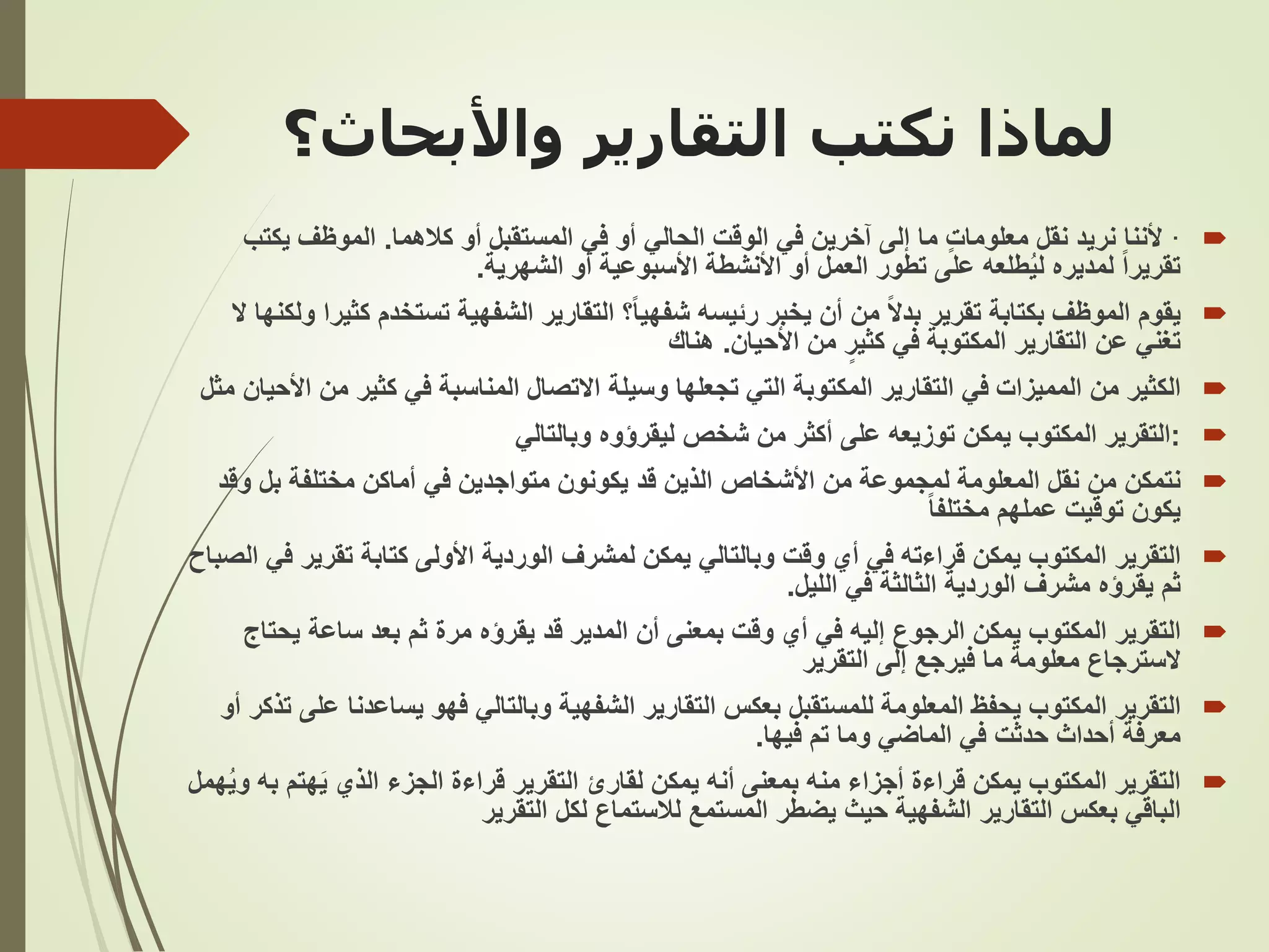 ‫لماذا‬
‫التقارير‬ ‫نكتب‬
‫واألبحا‬
‫ث؟‬

·
‫كالهما‬ ‫أو‬ ‫المستقبل‬ ‫في‬ ‫أو‬ ‫الحالي‬ ‫الوقت‬ ‫في‬ ‫آخرين‬ ‫إلى‬ ‫ما‬ ٍ‫ت‬‫معلوما‬ ‫نقل‬ ‫نريد‬ ‫ألننا‬
.
‫يك‬ ‫الموظف‬
‫تب‬
‫الشهرية‬ ‫أو‬ ‫األسبوعية‬ ‫األنشطة‬ ‫أو‬ ‫العمل‬ ‫تطور‬ ‫على‬ ‫طلعه‬ُ‫ي‬‫ل‬ ‫لمديره‬ ً‫ا‬‫تقرير‬
.

‫يقوم‬
ً‫ا‬‫شفهي‬ ‫رئيسه‬ ‫يخبر‬ ‫أن‬ ‫من‬ ً‫ال‬‫بد‬ ‫تقرير‬ ‫بكتابة‬ ‫الموظف‬
‫التقارير‬ ‫؟‬
‫تستخدم‬ ‫الشفهية‬
‫ال‬ ‫ولكنها‬ ‫كثيرا‬
‫تغني‬
‫التقارير‬ ‫عن‬
‫األحيان‬ ‫من‬ ٍ‫كثير‬ ‫في‬ ‫المكتوبة‬
.
‫هناك‬

‫المميزات‬ ‫من‬ ‫الكثير‬
‫التقارير‬ ‫في‬
‫م‬ ‫كثير‬ ‫في‬ ‫المناسبة‬ ‫االتصال‬ ‫وسيلة‬ ‫تجعلها‬ ‫التي‬ ‫المكتوبة‬
‫مثل‬ ‫األحيان‬ ‫ن‬

:
‫وبالتالي‬ ‫ليقرؤوه‬ ‫شخص‬ ‫من‬ ‫أكثر‬ ‫على‬ ‫توزيعه‬ ‫يمكن‬ ‫المكتوب‬ ‫التقرير‬

‫نتمكن‬
‫و‬ ‫بل‬ ‫مختلفة‬ ‫أماكن‬ ‫في‬ ‫متواجدين‬ ‫يكونون‬ ‫قد‬ ‫الذين‬ ‫األشخاص‬ ‫من‬ ‫لمجموعة‬ ‫المعلومة‬ ‫نقل‬ ‫من‬
‫قد‬
ً‫ا‬‫مختلف‬ ‫عملهم‬ ‫توقيت‬ ‫يكون‬

‫التقرير‬
‫تقري‬ ‫كتابة‬ ‫األولى‬ ‫الوردية‬ ‫لمشرف‬ ‫يمكن‬ ‫وبالتالي‬ ‫وقت‬ ‫أي‬ ‫في‬ ‫قراءته‬ ‫يمكن‬ ‫المكتوب‬
‫الصباح‬ ‫في‬ ‫ر‬
‫ثم‬
‫يقرؤه‬
‫الليل‬ ‫في‬ ‫الثالثة‬ ‫الوردية‬ ‫مشرف‬
.

‫التقرير‬
‫قد‬ ‫المدير‬ ‫أن‬ ‫بمعنى‬ ‫وقت‬ ‫أي‬ ‫في‬ ‫إليه‬ ‫الرجوع‬ ‫يمكن‬ ‫المكتوب‬
‫يقرؤه‬
‫يح‬ ‫ساعة‬ ‫بعد‬ ‫ثم‬ ‫مرة‬
‫تاج‬
‫التقرير‬ ‫إلى‬ ‫فيرجع‬ ‫ما‬ ‫معلومة‬ ‫السترجاع‬

‫التقرير‬
‫للمستقبل‬ ‫المعلومة‬ ‫يحفظ‬ ‫المكتوب‬
‫التقارير‬ ‫بعكس‬
‫يساعدن‬ ‫فهو‬ ‫وبالتالي‬ ‫الشفهية‬
‫أو‬ ‫تذكر‬ ‫على‬ ‫ا‬
‫فيها‬ ‫تم‬ ‫وما‬ ‫الماضي‬ ‫في‬ ‫حدثت‬ ‫أحداث‬ ‫معرفة‬
.

‫هت‬َ‫ي‬ ‫الذي‬ ‫الجزء‬ ‫قراءة‬ ‫التقرير‬ ‫لقارئ‬ ‫يمكن‬ ‫أنه‬ ‫بمعنى‬ ‫منه‬ ‫أجزاء‬ ‫قراءة‬ ‫يمكن‬ ‫المكتوب‬ ‫التقرير‬
‫همل‬ُ‫ي‬‫و‬ ‫به‬ ‫م‬
‫الباقي‬
‫التقارير‬ ‫بعكس‬
‫التقرير‬ ‫لكل‬ ‫لالستماع‬ ‫المستمع‬ ‫يضطر‬ ‫حيث‬ ‫الشفهية‬
 