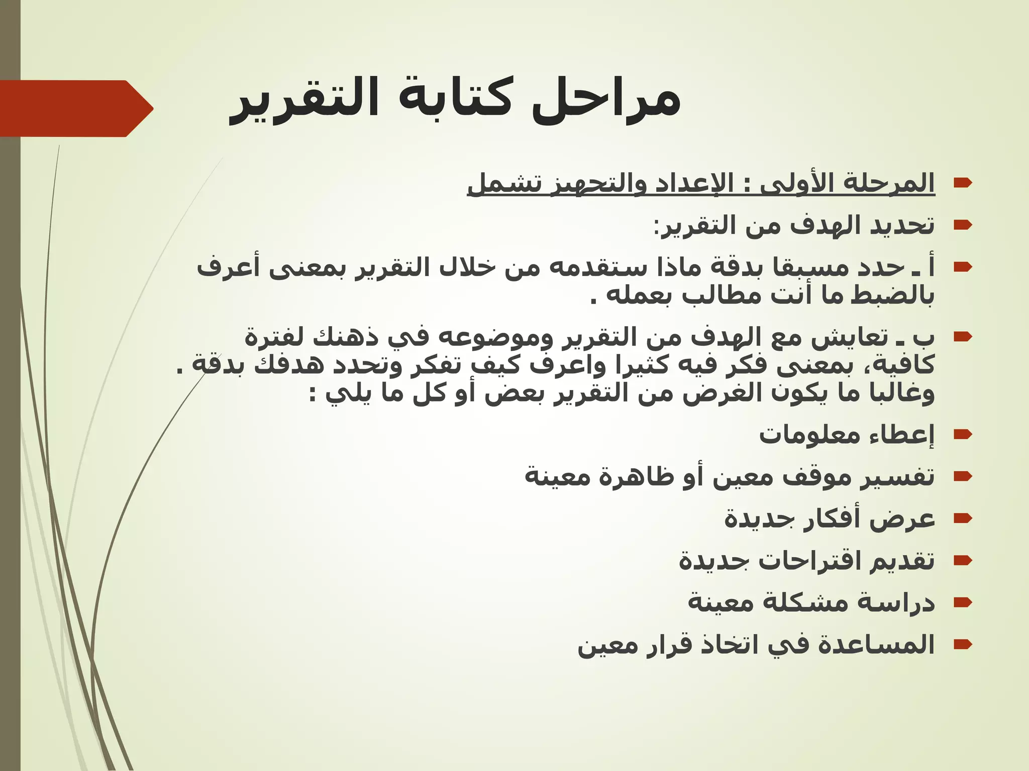 ‫التقرير‬ ‫كتابة‬ ‫مراحل‬

‫المرحلة‬
‫األولى‬
:
‫تشمل‬ ‫والتجهيز‬ ‫اإلعداد‬

‫تحديد‬
‫التقرير‬ ‫من‬ ‫الهدف‬
:

‫أ‬
‫أع‬ ‫بمعنى‬ ‫التقرير‬ ‫خالل‬ ‫من‬ ‫ستقدمه‬ ‫ماذا‬ ‫بدقة‬ ‫مسبقا‬ ‫حدد‬ ‫ـ‬
‫رف‬
‫بعمله‬ ‫مطالب‬ ‫أنت‬ ‫ما‬ ‫بالضبط‬
.

‫لفترة‬ ‫ذهنك‬ ‫في‬ ‫وموضوعه‬ ‫التقرير‬ ‫من‬ ‫الهدف‬ ‫مع‬ ‫تعايش‬ ‫ـ‬ ‫ب‬
‫هدف‬ ‫وتحدد‬ ‫تفكر‬ ‫كيف‬ ‫واعرف‬ ‫كثيرا‬ ‫فيه‬ ‫فكر‬ ‫بمعنى‬ ,‫كافية‬
‫بدقة‬ ‫ك‬
.
‫يلي‬ ‫ما‬ ‫كل‬ ‫أو‬ ‫بعض‬ ‫التقرير‬ ‫من‬ ‫الغرض‬ ‫يكون‬ ‫ما‬ ‫وغالبا‬
:

‫إعطاء‬
‫معلومات‬

‫معينة‬ ‫ظاهرة‬ ‫أو‬ ‫معين‬ ‫موقف‬ ‫تفسير‬

‫جديدة‬ ‫أفكار‬ ‫عرض‬

‫جديدة‬ ‫اقتراحات‬ ‫تقديم‬

‫معينة‬ ‫مشكلة‬ ‫دراسة‬

‫معين‬ ‫قرار‬ ‫اتخاذ‬ ‫في‬ ‫المساعدة‬
 