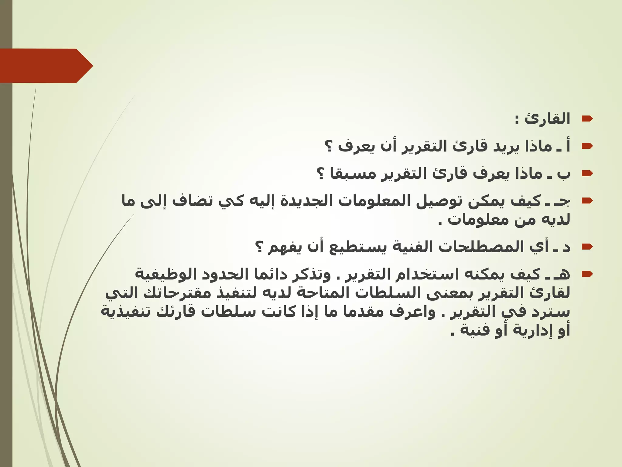 
‫القارئ‬
:

‫أ‬
‫؟‬ ‫يعرف‬ ‫أن‬ ‫التقرير‬ ‫قارئ‬ ‫يريد‬ ‫ماذا‬ ‫ـ‬

‫؟‬ ‫مسبقا‬ ‫التقرير‬ ‫قارئ‬ ‫يعرف‬ ‫ماذا‬ ‫ـ‬ ‫ب‬

‫إلى‬ ‫تضاف‬ ‫كي‬ ‫إليه‬ ‫الجديدة‬ ‫المعلومات‬ ‫توصيل‬ ‫يمكن‬ ‫كيف‬ ‫ـ‬ ‫جـ‬
‫ما‬
‫معلومات‬ ‫من‬ ‫لديه‬
.

‫؟‬ ‫يفهم‬ ‫أن‬ ‫يستطيع‬ ‫الفنية‬ ‫المصطلحات‬ ‫أي‬ ‫ـ‬ ‫د‬

‫التقرير‬ ‫استخدام‬ ‫يمكنه‬ ‫كيف‬ ‫ـ‬ ‫هـ‬
.
‫الوظيف‬ ‫الحدود‬ ‫دائما‬ ‫وتذكر‬
‫ية‬
‫مقت‬ ‫لتنفيذ‬ ‫لديه‬ ‫المتاحة‬ ‫السلطات‬ ‫بمعنى‬ ‫التقرير‬ ‫لقارئ‬
‫التي‬ ‫رحاتك‬
‫التقرير‬ ‫في‬ ‫سترد‬
.
‫تن‬ ‫قارئك‬ ‫سلطات‬ ‫كانت‬ ‫إذا‬ ‫ما‬ ‫مقدما‬ ‫واعرف‬
‫فيذية‬
‫فنية‬ ‫أو‬ ‫إدارية‬ ‫أو‬
.
 