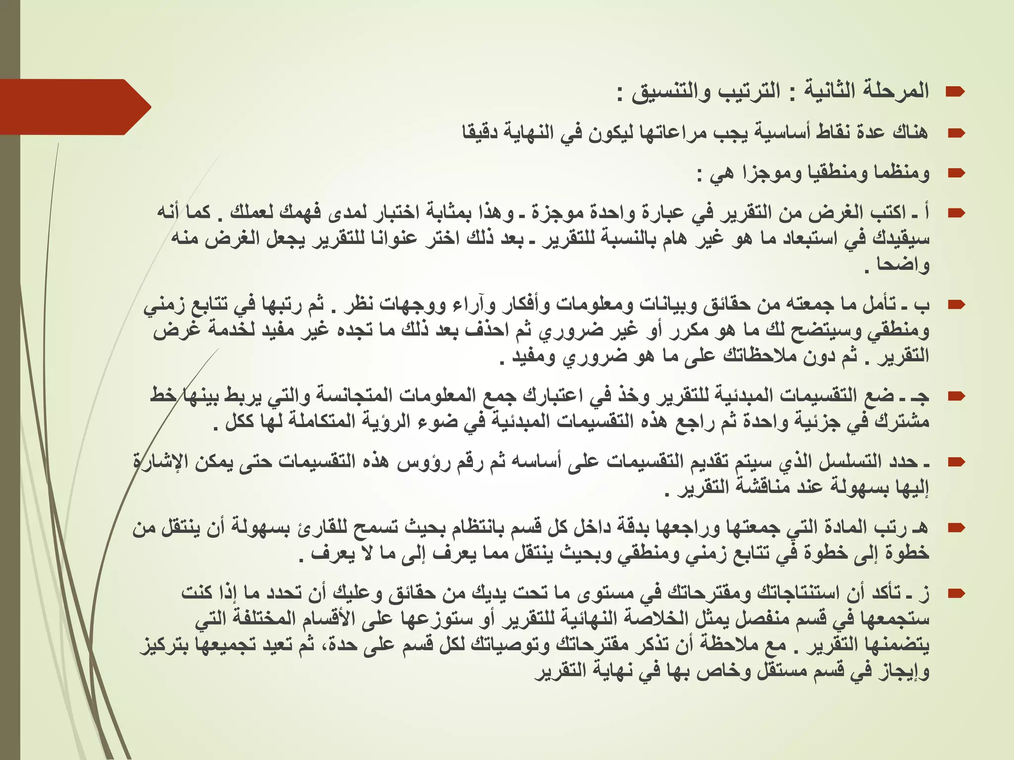 
‫المرحلة‬
‫الثانية‬
:
‫والتنسيق‬ ‫الترتيب‬
:

‫هناك‬
‫دقيقا‬ ‫النهاية‬ ‫في‬ ‫ليكون‬ ‫مراعاتها‬ ‫يجب‬ ‫أساسية‬ ‫نقاط‬ ‫عدة‬

‫هي‬ ‫وموجزا‬ ‫ومنطقيا‬ ‫ومنظما‬
:

‫لعملك‬ ‫فهمك‬ ‫لمدى‬ ‫اختبار‬ ‫بمثابة‬ ‫وهذا‬ ‫ـ‬ ‫موجزة‬ ‫واحدة‬ ‫عبارة‬ ‫في‬ ‫التقرير‬ ‫من‬ ‫الغرض‬ ‫اكتب‬ ‫ـ‬ ‫أ‬
.
‫أن‬ ‫كما‬
‫ه‬
‫سيقيدك‬
‫ا‬ ‫يجعل‬ ‫للتقرير‬ ‫عنوانا‬ ‫اختر‬ ‫ذلك‬ ‫بعد‬ ‫ـ‬ ‫للتقرير‬ ‫بالنسبة‬ ‫هام‬ ‫غير‬ ‫هو‬ ‫ما‬ ‫استبعاد‬ ‫في‬
‫منه‬ ‫لغرض‬
‫واضحا‬
.

‫ب‬
‫تأمل‬ ‫ـ‬
‫جمعته‬ ‫ما‬
‫نظر‬ ‫ووجهات‬ ‫وآراء‬ ‫وأفكار‬ ‫ومعلومات‬ ‫وبيانات‬ ‫حقائق‬ ‫من‬
.
‫زم‬ ‫تتابع‬ ‫في‬ ‫رتبها‬ ‫ثم‬
‫ني‬
‫غرض‬ ‫لخدمة‬ ‫مفيد‬ ‫غير‬ ‫تجده‬ ‫ما‬ ‫ذلك‬ ‫بعد‬ ‫احذف‬ ‫ثم‬ ‫ضروري‬ ‫غير‬ ‫أو‬ ‫مكرر‬ ‫هو‬ ‫ما‬ ‫لك‬ ‫وسيتضح‬ ‫ومنطقي‬
‫التقرير‬
.
‫ومفيد‬ ‫ضروري‬ ‫هو‬ ‫ما‬ ‫على‬ ‫مالحظاتك‬ ‫دون‬ ‫ثم‬
.

‫يرب‬ ‫والتي‬ ‫المتجانسة‬ ‫المعلومات‬ ‫جمع‬ ‫اعتبارك‬ ‫في‬ ‫وخذ‬ ‫للتقرير‬ ‫المبدئية‬ ‫التقسيمات‬ ‫ضع‬ ‫ـ‬ ‫جـ‬
‫خط‬ ‫بينها‬ ‫ط‬
‫ككل‬ ‫لها‬ ‫المتكاملة‬ ‫الرؤية‬ ‫ضوء‬ ‫في‬ ‫المبدئية‬ ‫التقسيمات‬ ‫هذه‬ ‫راجع‬ ‫ثم‬ ‫واحدة‬ ‫جزئية‬ ‫في‬ ‫مشترك‬
.

‫ـ‬
‫ي‬ ‫حتى‬ ‫التقسيمات‬ ‫هذه‬ ‫رؤوس‬ ‫رقم‬ ‫ثم‬ ‫أساسه‬ ‫على‬ ‫التقسيمات‬ ‫تقديم‬ ‫سيتم‬ ‫الذي‬ ‫التسلسل‬ ‫حدد‬
‫اإلشارة‬ ‫مكن‬
‫التقرير‬ ‫مناقشة‬ ‫عند‬ ‫بسهولة‬ ‫إليها‬
.

‫هـ‬
‫ي‬ ‫أن‬ ‫بسهولة‬ ‫للقارئ‬ ‫تسمح‬ ‫بحيث‬ ‫بانتظام‬ ‫قسم‬ ‫كل‬ ‫داخل‬ ‫بدقة‬ ‫وراجعها‬ ‫جمعتها‬ ‫التي‬ ‫المادة‬ ‫رتب‬
‫من‬ ‫نتقل‬
‫يعرف‬ ‫ال‬ ‫ما‬ ‫إلى‬ ‫يعرف‬ ‫مما‬ ‫ينتقل‬ ‫وبحيث‬ ‫ومنطقي‬ ‫زمني‬ ‫تتابع‬ ‫في‬ ‫خطوة‬ ‫إلى‬ ‫خطوة‬
.

‫كن‬ ‫إذا‬ ‫ما‬ ‫تحدد‬ ‫أن‬ ‫وعليك‬ ‫حقائق‬ ‫من‬ ‫يديك‬ ‫تحت‬ ‫ما‬ ‫مستوى‬ ‫في‬ ‫ومقترحاتك‬ ‫استنتاجاتك‬ ‫أن‬ ‫تأكد‬ ‫ـ‬ ‫ز‬
‫ت‬
‫المختلف‬ ‫األقسام‬ ‫على‬ ‫ستوزعها‬ ‫أو‬ ‫للتقرير‬ ‫النهائية‬ ‫الخالصة‬ ‫يمثل‬ ‫منفصل‬ ‫قسم‬ ‫في‬ ‫ستجمعها‬
‫التي‬ ‫ة‬
‫التقرير‬ ‫يتضمنها‬
.
‫تجم‬ ‫تعيد‬ ‫ثم‬ ،‫حدة‬ ‫على‬ ‫قسم‬ ‫لكل‬ ‫وتوصياتك‬ ‫مقترحاتك‬ ‫تذكر‬ ‫أن‬ ‫مالحظة‬ ‫مع‬
‫بتركيز‬ ‫يعها‬
‫التقرير‬ ‫نهاية‬ ‫في‬ ‫بها‬ ‫وخاص‬ ‫مستقل‬ ‫قسم‬ ‫في‬ ‫وإيجاز‬
 