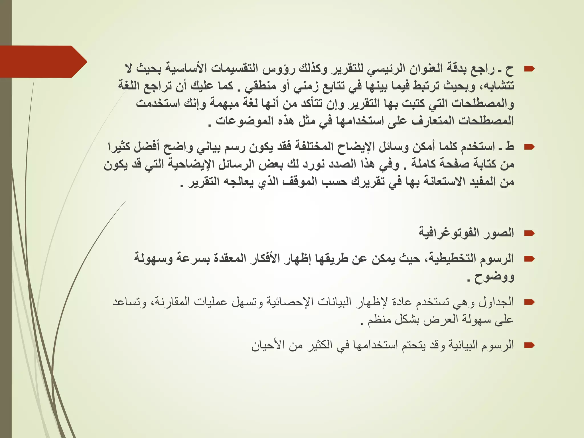 
‫ح‬
‫بح‬ ‫األساسية‬ ‫التقسيمات‬ ‫رؤوس‬ ‫وكذلك‬ ‫للتقرير‬ ‫الرئيسي‬ ‫العنوان‬ ‫بدقة‬ ‫راجع‬ ‫ـ‬
‫ال‬ ‫يث‬
‫منطقي‬ ‫أو‬ ‫زمني‬ ‫تتابع‬ ‫في‬ ‫بينها‬ ‫فيما‬ ‫ترتبط‬ ‫وبحيث‬ ،‫تتشابه‬
.
‫ت‬ ‫أن‬ ‫عليك‬ ‫كما‬
‫اللغة‬ ‫راجع‬
‫استخدمت‬ ‫وإنك‬ ‫مبهمة‬ ‫لغة‬ ‫أنها‬ ‫من‬ ‫تتأكد‬ ‫وإن‬ ‫التقرير‬ ‫بها‬ ‫كتبت‬ ‫التي‬ ‫والمصطلحات‬
‫الموضوعات‬ ‫هذه‬ ‫مثل‬ ‫في‬ ‫استخدامها‬ ‫على‬ ‫المتعارف‬ ‫المصطلحات‬
.

‫أفض‬ ‫واضح‬ ‫بياني‬ ‫رسم‬ ‫يكون‬ ‫فقد‬ ‫المختلفة‬ ‫اإليضاح‬ ‫وسائل‬ ‫أمكن‬ ‫كلما‬ ‫استخدم‬ ‫ـ‬ ‫ط‬
‫كثيرا‬ ‫ل‬
‫كاملة‬ ‫صفحة‬ ‫كتابة‬ ‫من‬
.
‫ق‬ ‫التي‬ ‫اإليضاحية‬ ‫الرسائل‬ ‫بعض‬ ‫لك‬ ‫نورد‬ ‫الصدد‬ ‫هذا‬ ‫وفي‬
‫يكون‬ ‫د‬
‫التقرير‬ ‫يعالجه‬ ‫الذي‬ ‫الموقف‬ ‫حسب‬ ‫تقريرك‬ ‫في‬ ‫بها‬ ‫االستعانة‬ ‫المفيد‬ ‫من‬
.

‫الصور‬
‫الفوتوغرافية‬

‫وسهولة‬ ‫بسرعة‬ ‫المعقدة‬ ‫األفكار‬ ‫إظهار‬ ‫طريقها‬ ‫عن‬ ‫يمكن‬ ‫حيث‬ ،‫التخطيطية‬ ‫الرسوم‬
‫ووضوح‬
.

‫وت‬ ،‫المقارنة‬ ‫عمليات‬ ‫وتسهل‬ ‫اإلحصائية‬ ‫البيانات‬ ‫إلظهار‬ ‫عادة‬ ‫تستخدم‬ ‫وهي‬ ‫الجداول‬
‫ساعد‬
‫منظم‬ ‫بشكل‬ ‫العرض‬ ‫سهولة‬ ‫على‬
.

‫من‬ ‫الكثير‬ ‫في‬ ‫استخدامها‬ ‫يتحتم‬ ‫وقد‬ ‫البيانية‬ ‫الرسوم‬
‫األحيان‬
 