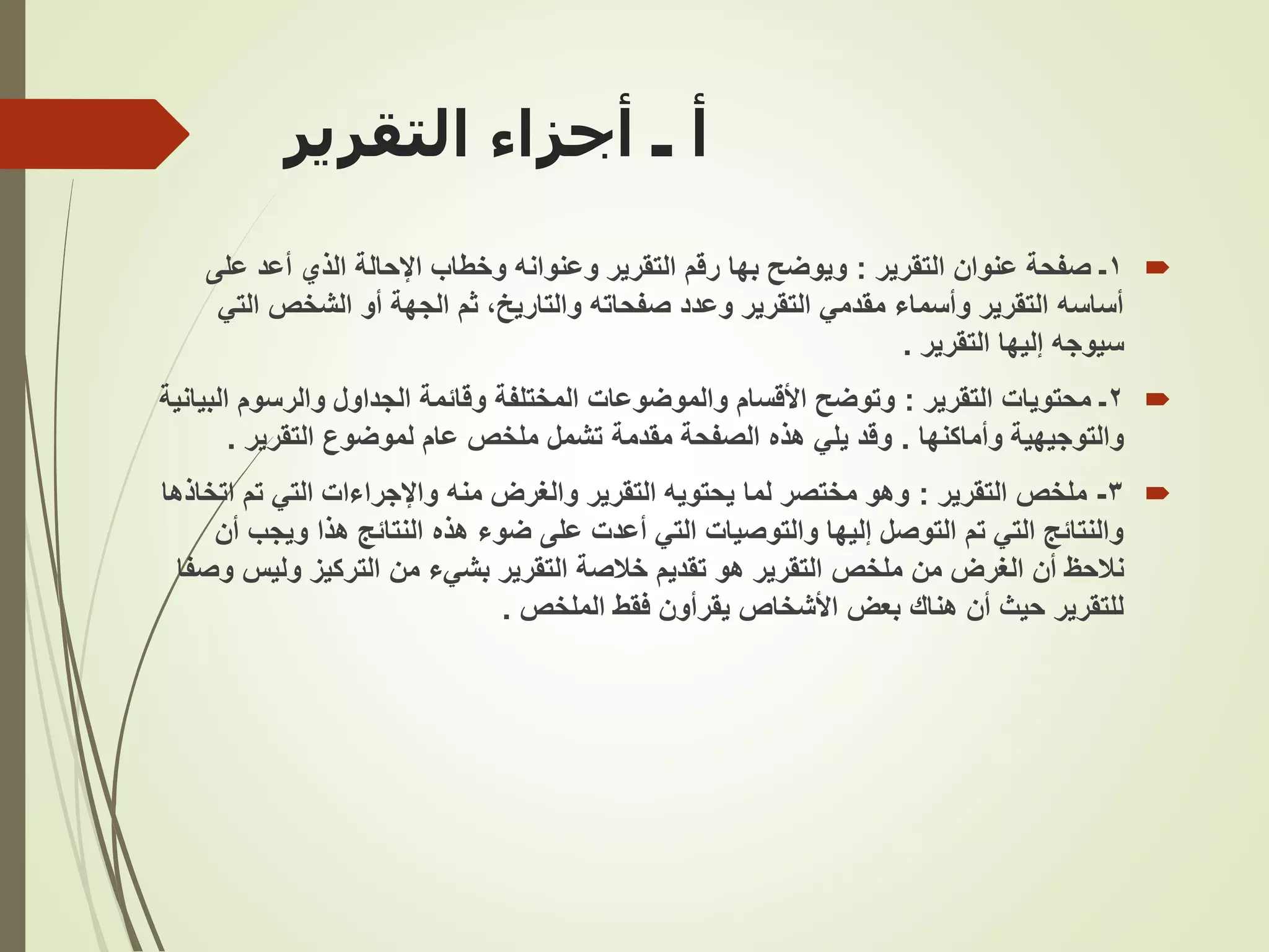 ‫التقرير‬ ‫أجزاء‬ ‫ـ‬ ‫أ‬

1
‫ـ‬
‫التقرير‬ ‫عنوان‬ ‫صفحة‬
:
‫على‬ ‫أعد‬ ‫الذي‬ ‫اإلحالة‬ ‫وخطاب‬ ‫وعنوانه‬ ‫التقرير‬ ‫رقم‬ ‫بها‬ ‫ويوضح‬
‫الت‬ ‫الشخص‬ ‫أو‬ ‫الجهة‬ ‫ثم‬ ،‫والتاريخ‬ ‫صفحاته‬ ‫وعدد‬ ‫التقرير‬ ‫مقدمي‬ ‫وأسماء‬ ‫التقرير‬ ‫أساسه‬
‫ي‬
‫التقرير‬ ‫إليها‬ ‫سيوجه‬
.

2
‫التقرير‬ ‫محتويات‬ ‫ـ‬
:
‫ا‬ ‫والرسوم‬ ‫الجداول‬ ‫وقائمة‬ ‫المختلفة‬ ‫والموضوعات‬ ‫األقسام‬ ‫وتوضح‬
‫لبيانية‬
‫وأماكنها‬ ‫والتوجيهية‬
.
‫التقرير‬ ‫لموضوع‬ ‫عام‬ ‫ملخص‬ ‫تشمل‬ ‫مقدمة‬ ‫الصفحة‬ ‫هذه‬ ‫يلي‬ ‫وقد‬
.

3
-
‫التقرير‬ ‫ملخص‬
:
‫ا‬ ‫تم‬ ‫التي‬ ‫واإلجراءات‬ ‫منه‬ ‫والغرض‬ ‫التقرير‬ ‫يحتويه‬ ‫لما‬ ‫مختصر‬ ‫وهو‬
‫تخاذها‬
‫ويجب‬ ‫هذا‬ ‫النتائج‬ ‫هذه‬ ‫ضوء‬ ‫على‬ ‫أعدت‬ ‫التي‬ ‫والتوصيات‬ ‫إليها‬ ‫التوصل‬ ‫تم‬ ‫التي‬ ‫والنتائج‬
‫أن‬
‫الغرض‬ ‫أن‬ ‫نالحظ‬
‫ملخص‬ ‫من‬
‫وليس‬ ‫التركيز‬ ‫من‬ ‫بشيء‬ ‫التقرير‬ ‫خالصة‬ ‫تقديم‬ ‫هو‬ ‫التقرير‬
‫وصفا‬
‫الملخص‬ ‫فقط‬ ‫يقرأون‬ ‫األشخاص‬ ‫بعض‬ ‫هناك‬ ‫أن‬ ‫حيث‬ ‫للتقرير‬
.
 