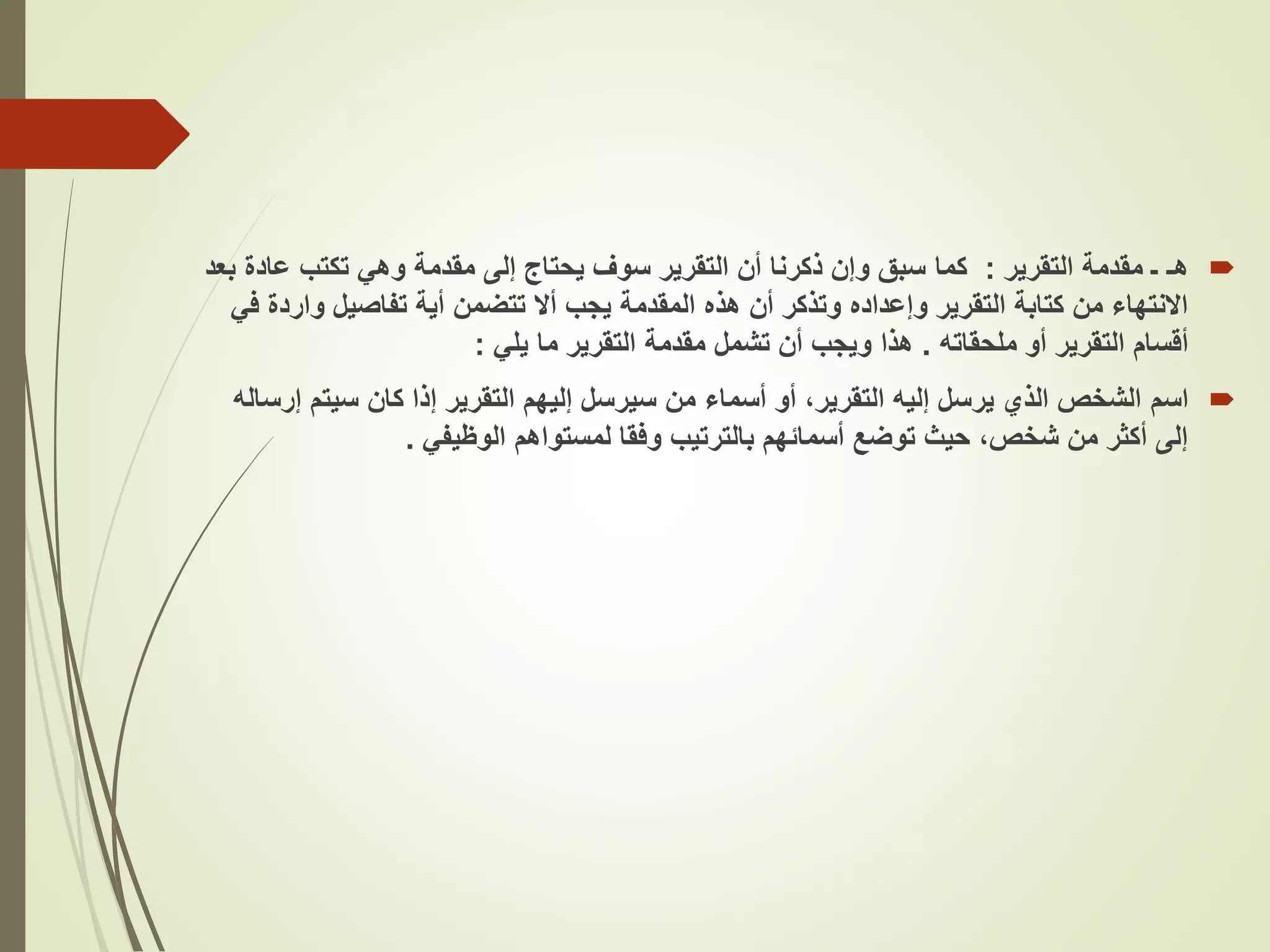 
‫هـ‬
‫التقرير‬ ‫مقدمة‬ ‫ـ‬
:
‫كما‬
‫عاد‬ ‫تكتب‬ ‫وهي‬ ‫مقدمة‬ ‫إلى‬ ‫يحتاج‬ ‫سوف‬ ‫التقرير‬ ‫أن‬ ‫ذكرنا‬ ‫وإن‬ ‫سبق‬
‫بعد‬ ‫ة‬
‫وار‬ ‫تفاصيل‬ ‫أية‬ ‫تتضمن‬ ‫أال‬ ‫يجب‬ ‫المقدمة‬ ‫هذه‬ ‫أن‬ ‫وتذكر‬ ‫وإعداده‬ ‫التقرير‬ ‫كتابة‬ ‫من‬ ‫االنتهاء‬
‫في‬ ‫دة‬
‫ملحقاته‬ ‫أو‬ ‫التقرير‬ ‫أقسام‬
.
‫يلي‬ ‫ما‬ ‫التقرير‬ ‫مقدمة‬ ‫تشمل‬ ‫أن‬ ‫ويجب‬ ‫هذا‬
:

‫اسم‬
‫سيتم‬ ‫كان‬ ‫إذا‬ ‫التقرير‬ ‫إليهم‬ ‫سيرسل‬ ‫من‬ ‫أسماء‬ ‫أو‬ ،‫التقرير‬ ‫إليه‬ ‫يرسل‬ ‫الذي‬ ‫الشخص‬
‫إرساله‬
‫الوظيفي‬ ‫لمستواهم‬ ‫وفقا‬ ‫بالترتيب‬ ‫أسمائهم‬ ‫توضع‬ ‫حيث‬ ،‫شخص‬ ‫من‬ ‫أكثر‬ ‫إلى‬
.
 