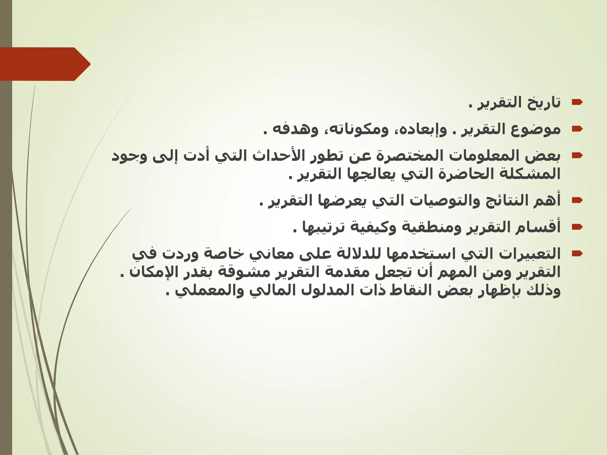 
‫التقرير‬ ‫تاريخ‬
.

‫التقرير‬ ‫موضوع‬
.
‫وهدفه‬ ,‫ومكوناته‬ ,‫وإبعاده‬
.

‫وجود‬ ‫إلى‬ ‫أدت‬ ‫التي‬ ‫األحداث‬ ‫تطور‬ ‫عن‬ ‫المختصرة‬ ‫المعلومات‬ ‫بعض‬
‫التقرير‬ ‫يعالجها‬ ‫التي‬ ‫الحاضرة‬ ‫المشكلة‬
.

‫أهم‬
‫التقرير‬ ‫يعرضها‬ ‫التي‬ ‫والتوصيات‬ ‫النتائج‬
.

‫ترتيبها‬ ‫وكيفية‬ ‫ومنطقية‬ ‫التقرير‬ ‫أقسام‬
.

‫التعبيرات‬
‫في‬ ‫وردت‬ ‫خاصة‬ ‫معاني‬ ‫على‬ ‫للداللة‬ ‫استخدمها‬ ‫التي‬
‫اإلم‬ ‫بقدر‬ ‫مشوقة‬ ‫التقرير‬ ‫مقدمة‬ ‫تجعل‬ ‫أن‬ ‫المهم‬ ‫ومن‬ ‫التقرير‬
‫كان‬
.
‫والمعملي‬ ‫المالي‬ ‫المدلول‬ ‫ذات‬ ‫النقاط‬ ‫بعض‬ ‫بإظهار‬ ‫وذلك‬
.
 