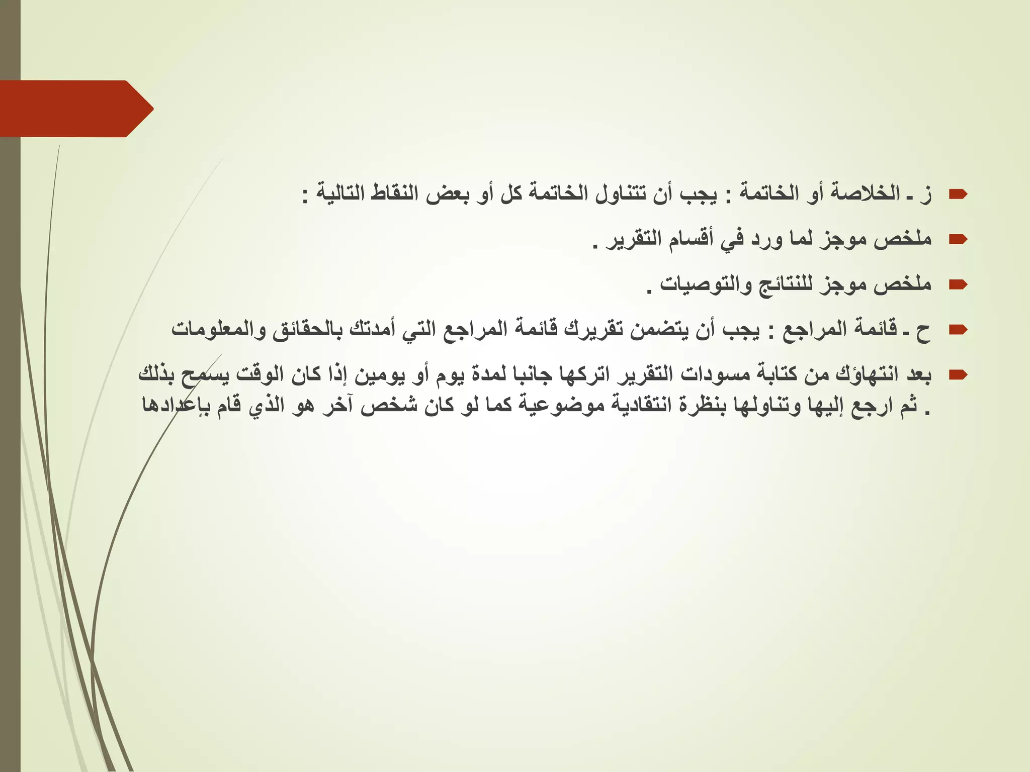 
‫ز‬
‫الخاتمة‬ ‫أو‬ ‫الخالصة‬ ‫ـ‬
:
‫التالية‬ ‫النقاط‬ ‫بعض‬ ‫أو‬ ‫كل‬ ‫الخاتمة‬ ‫تتناول‬ ‫أن‬ ‫يجب‬
:

‫ملخص‬
‫التقرير‬ ‫أقسام‬ ‫في‬ ‫ورد‬ ‫لما‬ ‫موجز‬
.

‫والتوصيات‬ ‫للنتائج‬ ‫موجز‬ ‫ملخص‬
.

‫ح‬
‫المراجع‬ ‫قائمة‬ ‫ـ‬
:
‫والمعلو‬ ‫بالحقائق‬ ‫أمدتك‬ ‫التي‬ ‫المراجع‬ ‫قائمة‬ ‫تقريرك‬ ‫يتضمن‬ ‫أن‬ ‫يجب‬
‫مات‬

‫بعد‬
‫يس‬ ‫الوقت‬ ‫كان‬ ‫إذا‬ ‫يومين‬ ‫أو‬ ‫يوم‬ ‫لمدة‬ ‫جانبا‬ ‫اتركها‬ ‫التقرير‬ ‫مسودات‬ ‫كتابة‬ ‫من‬ ‫انتهاؤك‬
‫بذلك‬ ‫مح‬
.
‫بنظرة‬ ‫وتناولها‬ ‫إليها‬ ‫ارجع‬ ‫ثم‬
‫انتقادية‬
‫بإعد‬ ‫قام‬ ‫الذي‬ ‫هو‬ ‫آخر‬ ‫شخص‬ ‫كان‬ ‫لو‬ ‫كما‬ ‫موضوعية‬
‫ادها‬
 