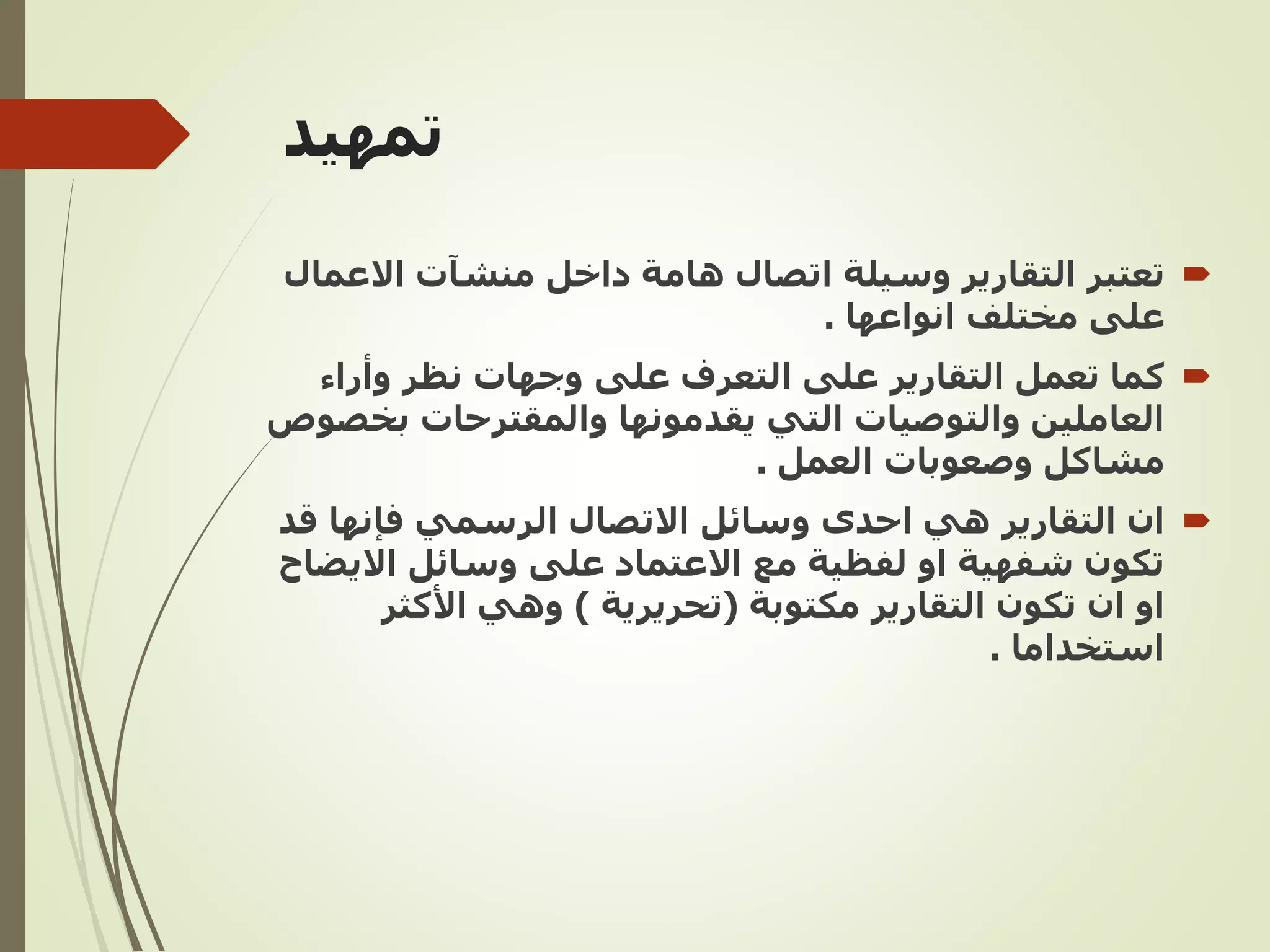 ‫تمهيد‬

‫تعتبر‬
‫هامة‬ ‫اتصال‬ ‫وسيلة‬ ‫التقارير‬
‫منشآت‬ ‫داخل‬
‫االع‬
‫مال‬
‫على‬
‫مختلف‬
‫انواعها‬
.

‫التقارير‬ ‫تعمل‬ ‫كما‬
‫وأراء‬ ‫نظر‬ ‫وجهات‬ ‫على‬ ‫التعرف‬ ‫على‬
‫بخ‬ ‫والمقترحات‬ ‫يقدمونها‬ ‫التي‬ ‫والتوصيات‬ ‫العاملين‬
‫صوص‬
‫العمل‬ ‫وصعوبات‬ ‫مشاكل‬
.

‫التقارير‬ ‫ان‬
‫ق‬ ‫فإنها‬ ‫الرسمي‬ ‫االتصال‬ ‫وسائل‬ ‫احدى‬ ‫هي‬
‫د‬
‫االيض‬ ‫وسائل‬ ‫على‬ ‫االعتماد‬ ‫مع‬ ‫لفظية‬ ‫او‬ ‫شفهية‬ ‫تكون‬
‫اح‬
‫ان‬ ‫او‬
‫التقارير‬ ‫تكون‬
‫مكتوبة‬
(
‫تحريرية‬
)
‫األكثر‬ ‫وهي‬
‫استخداما‬
.
 