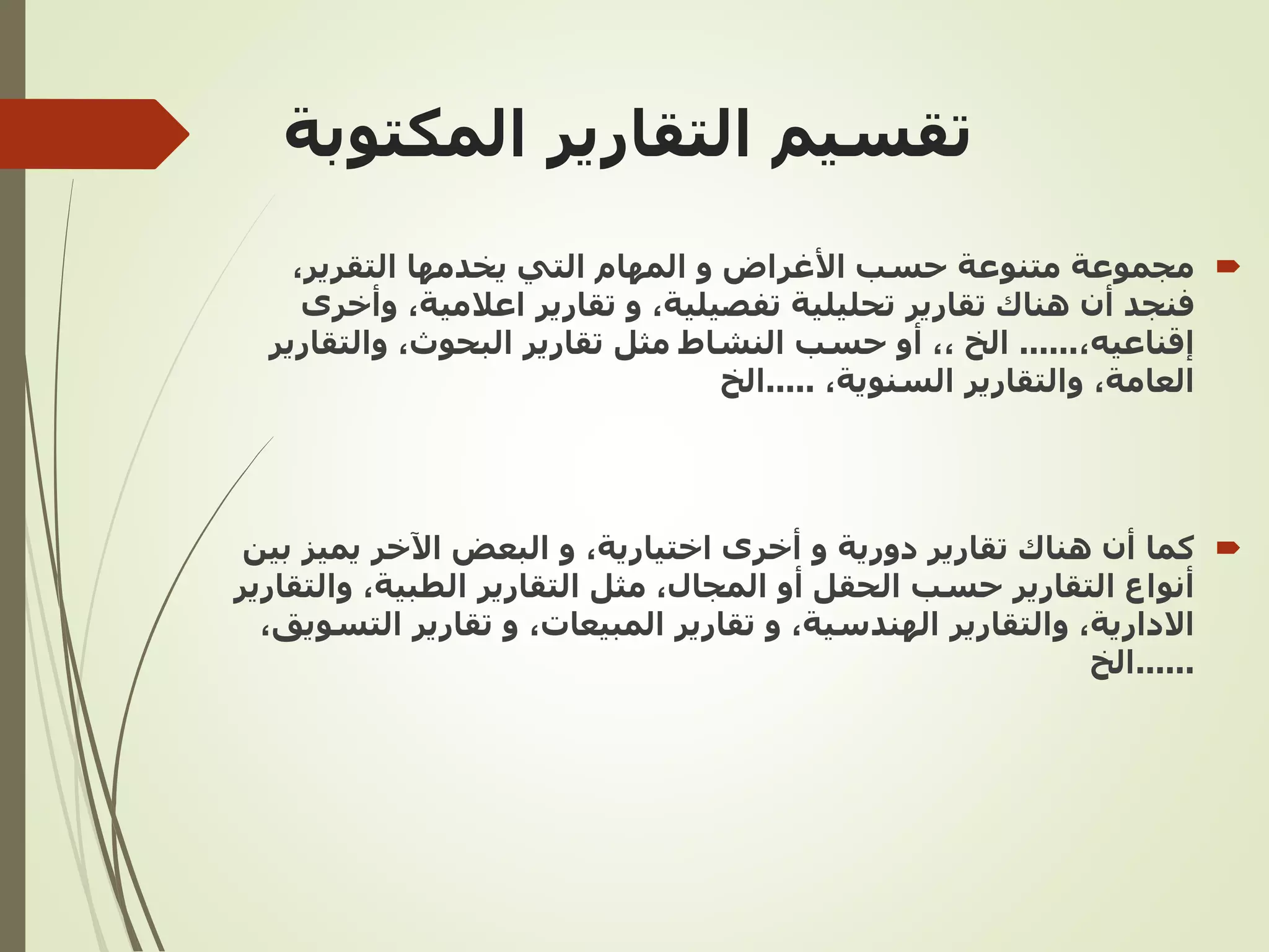 ‫التقارير‬ ‫تقسيم‬
‫المكتوبة‬

‫مجموعة‬
‫التقرير‬ ‫يخدمها‬ ‫التي‬ ‫المهام‬ ‫و‬ ‫األغراض‬ ‫حسب‬ ‫متنوعة‬
,
‫تفصيلية‬ ‫تحليلية‬ ‫تقارير‬ ‫هناك‬ ‫أن‬ ‫فنجد‬
,
‫اعالمية‬ ‫تقارير‬ ‫و‬
,
‫و‬
‫أخرى‬
‫إقناعيه‬
,
......
‫الخ‬
,,
‫البحوث‬ ‫تقارير‬ ‫مثل‬ ‫النشاط‬ ‫حسب‬ ‫أو‬
,
‫والتقار‬
‫ير‬
‫العامة‬
,
‫السنوية‬ ‫والتقارير‬
,
.....
‫الخ‬

‫كما‬
‫اختيارية‬ ‫أخرى‬ ‫و‬ ‫دورية‬ ‫تقارير‬ ‫هناك‬ ‫أن‬
,
‫ب‬ ‫يميز‬ ‫اآلخر‬ ‫البعض‬ ‫و‬
‫ين‬
‫التقارير‬ ‫أنواع‬
‫المجال‬ ‫أو‬ ‫الحقل‬ ‫حسب‬
,
‫التقارير‬ ‫مثل‬
‫الطبية‬
,
‫وال‬
‫تقارير‬
‫االدارية‬
,
‫الهندسية‬ ‫والتقارير‬
,
‫المبيعات‬ ‫تقارير‬ ‫و‬
,
‫الت‬ ‫تقارير‬ ‫و‬
‫سويق‬
,
......
‫الخ‬
 