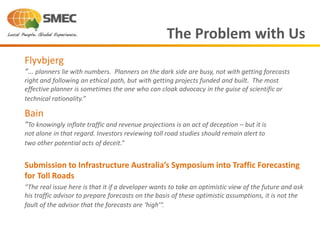 Submission to Infrastructure Australia’s Symposium into Traffic Forecasting
for Toll Roads
“The real issue here is that it if a developer wants to take an optimistic view of the future and ask
his traffic advisor to prepare forecasts on the basis of these optimistic assumptions, it is not the
fault of the advisor that the forecasts are ‘high’”.
The Problem with Us
Flyvbjerg
“… planners lie with numbers. Planners on the dark side are busy, not with getting forecasts
right and following an ethical path, but with getting projects funded and built. The most
effective planner is sometimes the one who can cloak advocacy in the guise of scientific or
technical rationality.”
Bain
“To knowingly inflate traffic and revenue projections is an act of deception – but it is
not alone in that regard. Investors reviewing toll road studies should remain alert to
two other potential acts of deceit.”
 