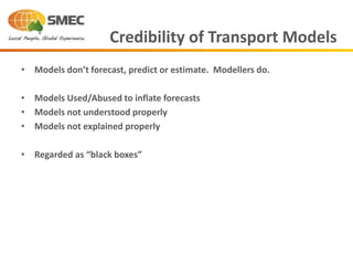 • Models don’t forecast, predict or estimate. Modellers do.
• Models Used/Abused to inflate forecasts
• Models not understood properly
• Models not explained properly
• Regarded as “black boxes”
Credibility of Transport Models
 