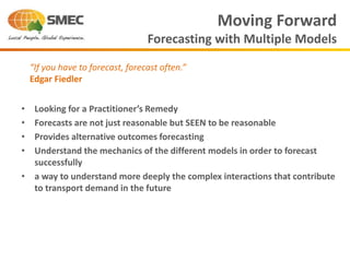 • Looking for a Practitioner’s Remedy
• Forecasts are not just reasonable but SEEN to be reasonable
• Provides alternative outcomes forecasting
• Understand the mechanics of the different models in order to forecast
successfully
• a way to understand more deeply the complex interactions that contribute
to transport demand in the future
Moving Forward
Forecasting with Multiple Models
“If you have to forecast, forecast often.”
Edgar Fiedler
 