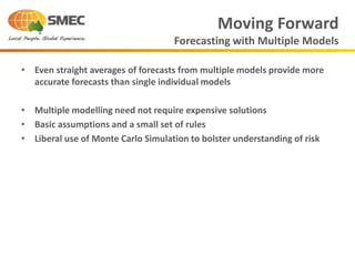 • Even straight averages of forecasts from multiple models provide more
accurate forecasts than single individual models
• Multiple modelling need not require expensive solutions
• Basic assumptions and a small set of rules
• Liberal use of Monte Carlo Simulation to bolster understanding of risk
Moving Forward
Forecasting with Multiple Models
 