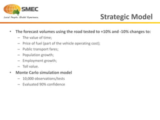 • The forecast volumes using the road tested to +10% and -10% changes to:
– The value of time;
– Price of fuel (part of the vehicle operating cost);
– Public transport fares;
– Population growth;
– Employment growth;
– Toll value.
• Monte Carlo simulation model
– 10,000 observations/tests
– Evaluated 90% confidence
Strategic Model
 