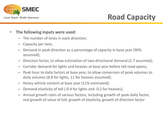 • The following inputs were used:
– The number of lanes in each direction;
– Capacity per lane;
– Demand in peak direction as a percentage of capacity in base year (90%
assumed);
– Direction factor, to allow estimation of two-directional demand (1.7 assumed);
– Corridor demand for lights and heavies at base year before toll road opens;
– Peak hour to daily factors at base year, to allow conversion of peak volumes to
daily volumes (8.8 for lights, 11 for heavies assumed);
– Heavy vehicle content at base year (11% estimated);
– Demand elasticity of toll (-0.4 for lights and -0.2 for heavies);
– Annual growth rates of various factors, including growth of peak-daily factor,
real growth of value of toll, growth of elasticity, growth of direction factor
Road Capacity
 