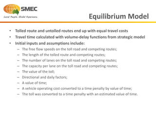 • Tolled route and untolled routes end up with equal travel costs
• Travel time calculated with volume-delay functions from strategic model
• Initial inputs and assumptions include:
– The free flow speeds on the toll road and competing routes;
– The length of the tolled route and competing routes;
– The number of lanes on the toll road and competing routes;
– The capacity per lane on the toll road and competing routes;
– The value of the toll;
– Directional and daily factors;
– A value of time;
– A vehicle operating cost converted to a time penalty by value of time;
– The toll was converted to a time penalty with an estimated value of time.
Equilibrium Model
 