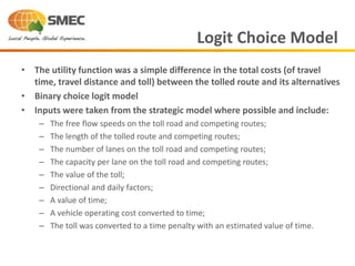 • The utility function was a simple difference in the total costs (of travel
time, travel distance and toll) between the tolled route and its alternatives
• Binary choice logit model
• Inputs were taken from the strategic model where possible and include:
– The free flow speeds on the toll road and competing routes;
– The length of the tolled route and competing routes;
– The number of lanes on the toll road and competing routes;
– The capacity per lane on the toll road and competing routes;
– The value of the toll;
– Directional and daily factors;
– A value of time;
– A vehicle operating cost converted to time;
– The toll was converted to a time penalty with an estimated value of time.
Logit Choice Model
 