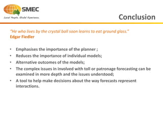• Emphasises the importance of the planner ;
• Reduces the importance of individual models;
• Alternative outcomes of the models;
• The complex issues in involved with toll or patronage forecasting can be
examined in more depth and the issues understood;
• A tool to help make decisions about the way forecasts represent
interactions.
Conclusion
“He who lives by the crystal ball soon learns to eat ground glass.”
Edgar Fiedler
 