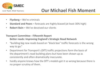 • Flyvberg – We’re criminals
• Standard and Poors – forecasts are highly biased (at least 30% high)
• Robert Bain – We’ve deceived our clients
Transport Committee - Fifteenth Report
Better roads: Improving England's Strategic Road Network
• “building big new roads based on "black box" traffic forecasts is the wrong
way to go.”
• Department for Transport's (DfT) traffic projections form the basis of
the department's road building plans but have been shown up as
consistently and often dramatically inaccurate.
• hardly anyone knows how the DfT's models get it so wrong because there is
no proper scrutiny of them.
Our Michael Fish Moment
 