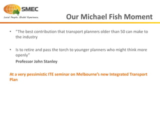 • “The best contribution that transport planners older than 50 can make to
the industry
• Is to retire and pass the torch to younger planners who might think more
openly”
Professor John Stanley
At a very pessimistic ITE seminar on Melbourne’s new Integrated Transport
Plan
Our Michael Fish Moment
 