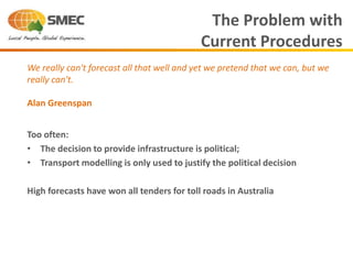 Too often:
• The decision to provide infrastructure is political;
• Transport modelling is only used to justify the political decision
High forecasts have won all tenders for toll roads in Australia
The Problem with
Current Procedures
We really can't forecast all that well and yet we pretend that we can, but we
really can't.
Alan Greenspan
 