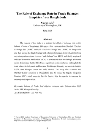 The Role of Exchange Rate in Trade Balance:
             Empirics from Bangladesh
                                  Nusrate Aziz1
                          University of Birmingham, UK

                                       June 2008


                                       Abstract
       The purpose of this study is to estimate the effect of exchange rate on the
balance of trade of Bangladesh. This paper, first, constructed the Nominal Effective
Exchange Rate (NEER) and Real Effective Exchange Rate (REER) for Bangladesh
and then applied the Engle-Granger and Johansen techniques to investigate the long
run cointegration relation between ‘trade balance’ and REER, and finally employed
the Error Correction Mechanism (ECM) to explore the short-run linkage. Estimated
results demonstrate that the REER has a significant positive influence on Bangladeshi
trade balance in both short- and long-run. The Granger Causality test suggests that the
REER does Granger causes the trade balance. The study also examined the
Marshall−Lerner condition in Bangladeshi data by using the Impulse Response
Function (IRF) which suggests that the J-curve ideal is apposite in response to
exchange rate depreciation.


Keywords: Balance of Trade, Real effective exchange rate, Cointegration, VAR
Model, IRF, Granger Causality.
JEL Classification: C22, F31, F32




1
  Current PhD student, Department of Economics, University of Birmingham, UK, and Assistant
Professor of Economics, University of Chittagong, Bangladesh. E-mail: nusrate@yahoo.com.
http://www.economics.bham.ac.uk/people/PhD_Students



                                            1
 