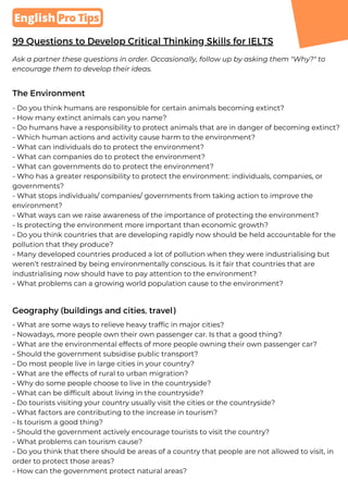 99 Questions to Develop Critical Thinking Skills for IELTS
The Environment
Ask a partner these questions in order. Occasionally, follow up by asking them "Why?" to
encourage them to develop their ideas.
- Do you think humans are responsible for certain animals becoming extinct?
- How many extinct animals can you name?
- Do humans have a responsibility to protect animals that are in danger of becoming extinct?
- Which human actions and activity cause harm to the environment?
- What can individuals do to protect the environment?
- What can companies do to protect the environment?
- What can governments do to protect the environment?
- Who has a greater responsibility to protect the environment: individuals, companies, or
governments?
- What stops individuals/ companies/ governments from taking action to improve the
environment?
- What ways can we raise awareness of the importance of protecting the environment?
- Is protecting the environment more important than economic growth?
- Do you think countries that are developing rapidly now should be held accountable for the
pollution that they produce?
- Many developed countries produced a lot of pollution when they were industrialising but
weren’t restrained by being environmentally conscious. Is it fair that countries that are
industrialising now should have to pay attention to the environment?
- What problems can a growing world population cause to the environment?
 Pro Tips
English
Geography (buildings and cities, travel)
- What are some ways to relieve heavy traffic in major cities?
- Nowadays, more people own their own passenger car. Is that a good thing?
- What are the environmental effects of more people owning their own passenger car?
- Should the government subsidise public transport?
- Do most people live in large cities in your country?
- What are the effects of rural to urban migration?
- Why do some people choose to live in the countryside?
- What can be difficult about living in the countryside?
- Do tourists visiting your country usually visit the cities or the countryside?
- What factors are contributing to the increase in tourism?
- Is tourism a good thing?
- Should the government actively encourage tourists to visit the country?
- What problems can tourism cause?
- Do you think that there should be areas of a country that people are not allowed to visit, in
order to protect those areas?
- How can the government protect natural areas?
 