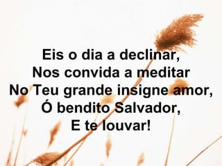 Eis o dia a declinar,
Nos convida a meditar
No Teu grande insigne amor,
Ó bendito Salvador,
E te louvar!
 