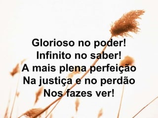 Glorioso no poder!
Infinito no saber!
A mais plena perfeição
Na justiça e no perdão
Nos fazes ver!
 