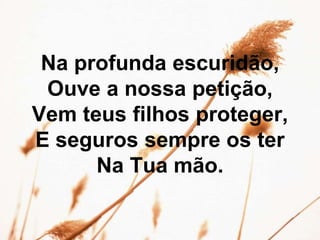 Na profunda escuridão,
Ouve a nossa petição,
Vem teus filhos proteger,
E seguros sempre os ter
Na Tua mão.
 