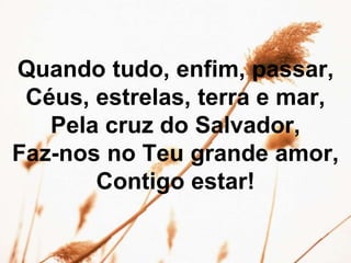 Quando tudo, enfim, passar,
Céus, estrelas, terra e mar,
Pela cruz do Salvador,
Faz-nos no Teu grande amor,
Contigo estar!
 