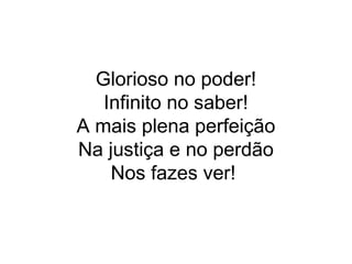 Glorioso no poder!
Infinito no saber!
A mais plena perfeição
Na justiça e no perdão
Nos fazes ver!
 