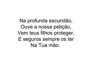 Na profunda escuridão,
Ouve a nossa petição,
Vem teus filhos proteger,
E seguros sempre os ter
Na Tua mão.
 