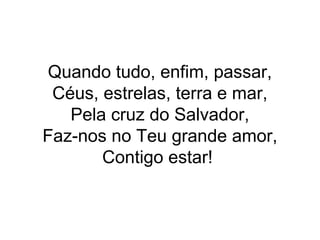 Quando tudo, enfim, passar,
Céus, estrelas, terra e mar,
Pela cruz do Salvador,
Faz-nos no Teu grande amor,
Contigo estar!
 