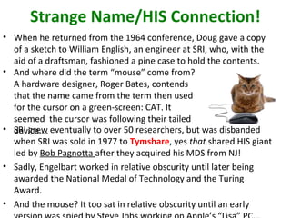 Strange Name/HIS Connection!
• When he returned from the 1964 conference, Doug gave a copy
of a sketch to William English, an engineer at SRI, who, with the
aid of a draftsman, fashioned a pine case to hold the contents.
• And where did the term “mouse” come from?
A hardware designer, Roger Bates, contends
that the name came from the term then used
for the cursor on a green-screen: CAT. It
seemed the cursor was following their tailed
device….• SRI grew eventually to over 50 researchers, but was disbanded
when SRI was sold in 1977 to Tymshare, yes that shared HIS giant
led by Bob Pagnotta after they acquired his MDS from NJ!
• Sadly, Engelbart worked in relative obscurity until later being
awarded the National Medal of Technology and the Turing
Award.
• And the mouse? It too sat in relative obscurity until an early
 