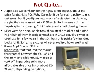 Not Quite…
• Apple paid Xerox ≈$40K for the rights to the mouse, about the
price for four Lisa PCs! Why Xerox let it go for such a paltry sum is
unknown, but if you figure how much of a disaster the Lisa was,
maybe they were smart! At ≈$10K each, the Lisa was a dismal
flop despite its stunning GUI interface and mind-blowing mouse…
• Sales were so dismal Apple took them off the market and rumor
has it buried them in a pit somewhere in CA… I actually owned a
used Lisa for a few years in the 80s, but I only paid a few hundred
bucks for it. Sorry, no pictures – I never realized how rare it was!
• It was Apple’s next PC, the
Macintosh, that featured the mouse
that roared! Between the GUI OS and
the point-and-click mouse, Mac sales
took off, in part due to its more
affordable able price tag of about $1-
2K each, depending on options,
 