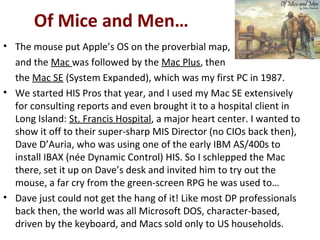 Of Mice and Men…
• The mouse put Apple’s OS on the proverbial map,
and the Mac was followed by the Mac Plus, then
the Mac SE (System Expanded), which was my first PC in 1987.
• We started HIS Pros that year, and I used my Mac SE extensively
for consulting reports and even brought it to a hospital client in
Long Island: St. Francis Hospital, a major heart center. I wanted to
show it off to their super-sharp MIS Director (no CIOs back then),
Dave D’Auria, who was using one of the early IBM AS/400s to
install IBAX (née Dynamic Control) HIS. So I schlepped the Mac
there, set it up on Dave’s desk and invited him to try out the
mouse, a far cry from the green-screen RPG he was used to…
• Dave just could not get the hang of it! Like most DP professionals
back then, the world was all Microsoft DOS, character-based,
driven by the keyboard, and Macs sold only to US households.
 