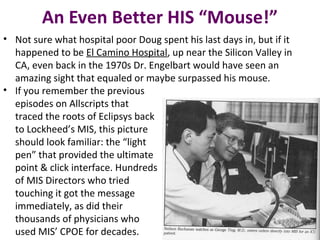 An Even Better HIS “Mouse!”
• Not sure what hospital poor Doug spent his last days in, but if it
happened to be El Camino Hospital, up near the Silicon Valley in
CA, even back in the 1970s Dr. Engelbart would have seen an
amazing sight that equaled or maybe surpassed his mouse.
• If you remember the previous
episodes on Allscripts that
traced the roots of Eclipsys back
to Lockheed’s MIS, this picture
should look familiar: the “light
pen” that provided the ultimate
point & click interface. Hundreds
of MIS Directors who tried
touching it got the message
immediately, as did their
thousands of physicians who
used MIS’ CPOE for decades.
 