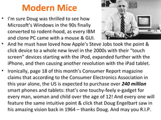 Modern Mice
• I’m sure Doug was thrilled to see how
Microsoft’s Windows in the 90s finally
converted to rodent-hood, as every IBM
and clone PC came with a mouse & GUI.
• And he must have loved how Apple’s Steve Jobs took the point &
click device to a whole new level in the 2000s with their “touch
screen” devices starting with the iPod, expanded further with the
iPhone, and then causing another revolution with the iPad tablet.
• Ironically, page 18 of this month’s Consumer Report magazine
claims that according to the Consumer Electronics Association in
this year alone, the US is expected to purchase over 240 million
smart phones and tablets: that’s one touchy-feely e-gadget for
every man, woman and child over the age of 12! And every one will
feature the same intuitive point & click that Doug Engelbart saw in
his amazing vision back in 1964 – thanks Doug. And may you R.I.P.
 